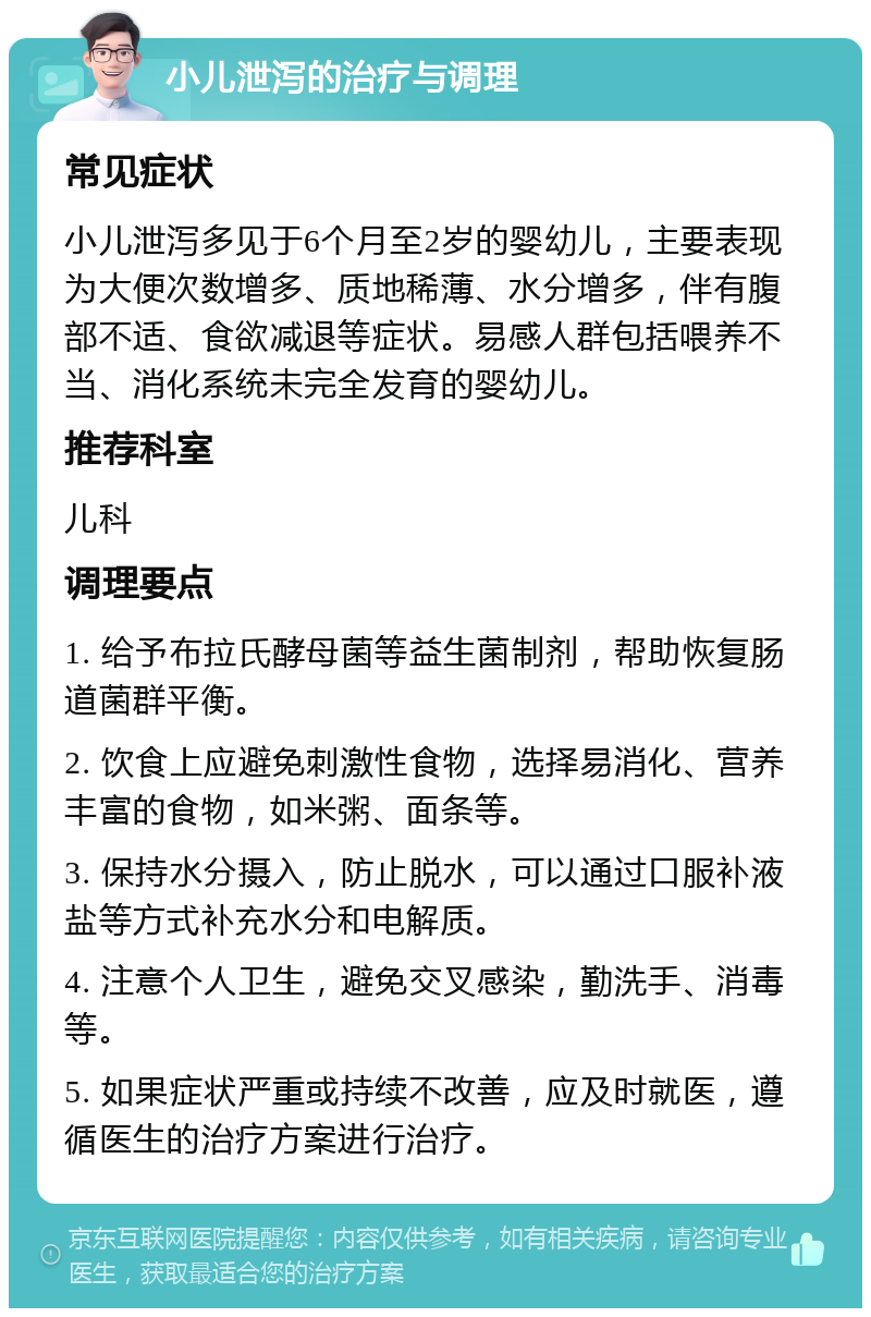 小儿泄泻的治疗与调理 常见症状 小儿泄泻多见于6个月至2岁的婴幼儿，主要表现为大便次数增多、质地稀薄、水分增多，伴有腹部不适、食欲减退等症状。易感人群包括喂养不当、消化系统未完全发育的婴幼儿。 推荐科室 儿科 调理要点 1. 给予布拉氏酵母菌等益生菌制剂，帮助恢复肠道菌群平衡。 2. 饮食上应避免刺激性食物，选择易消化、营养丰富的食物，如米粥、面条等。 3. 保持水分摄入，防止脱水，可以通过口服补液盐等方式补充水分和电解质。 4. 注意个人卫生，避免交叉感染，勤洗手、消毒等。 5. 如果症状严重或持续不改善，应及时就医，遵循医生的治疗方案进行治疗。