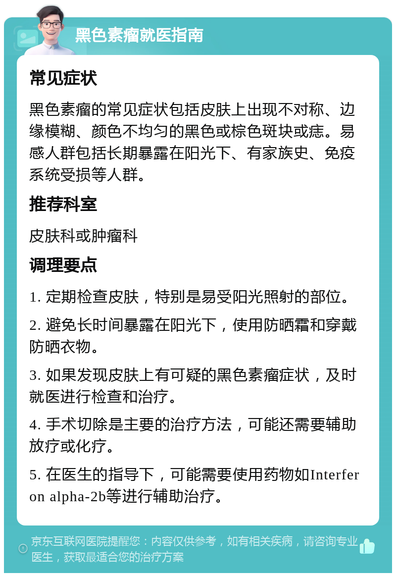 黑色素瘤就医指南 常见症状 黑色素瘤的常见症状包括皮肤上出现不对称、边缘模糊、颜色不均匀的黑色或棕色斑块或痣。易感人群包括长期暴露在阳光下、有家族史、免疫系统受损等人群。 推荐科室 皮肤科或肿瘤科 调理要点 1. 定期检查皮肤，特别是易受阳光照射的部位。 2. 避免长时间暴露在阳光下，使用防晒霜和穿戴防晒衣物。 3. 如果发现皮肤上有可疑的黑色素瘤症状，及时就医进行检查和治疗。 4. 手术切除是主要的治疗方法，可能还需要辅助放疗或化疗。 5. 在医生的指导下，可能需要使用药物如Interferon alpha-2b等进行辅助治疗。