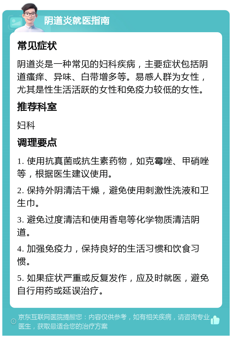 阴道炎就医指南 常见症状 阴道炎是一种常见的妇科疾病，主要症状包括阴道瘙痒、异味、白带增多等。易感人群为女性，尤其是性生活活跃的女性和免疫力较低的女性。 推荐科室 妇科 调理要点 1. 使用抗真菌或抗生素药物，如克霉唑、甲硝唑等，根据医生建议使用。 2. 保持外阴清洁干燥，避免使用刺激性洗液和卫生巾。 3. 避免过度清洁和使用香皂等化学物质清洁阴道。 4. 加强免疫力，保持良好的生活习惯和饮食习惯。 5. 如果症状严重或反复发作，应及时就医，避免自行用药或延误治疗。