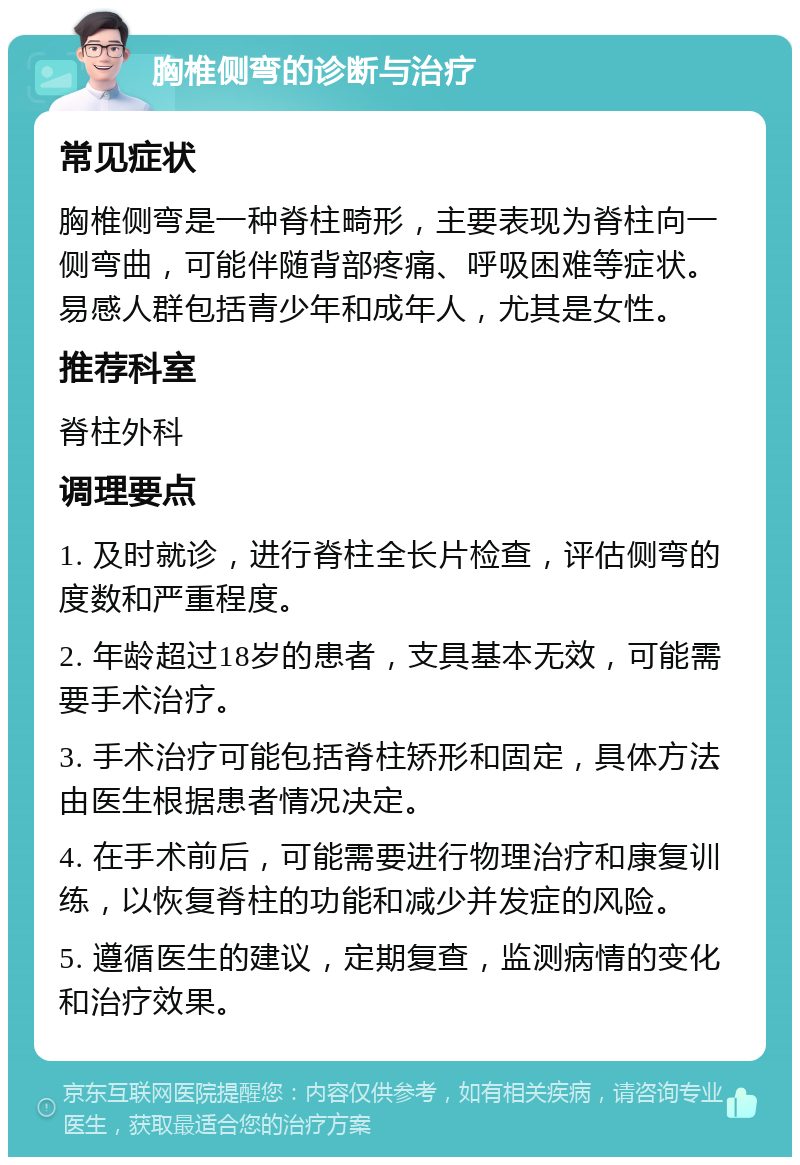 胸椎侧弯的诊断与治疗 常见症状 胸椎侧弯是一种脊柱畸形，主要表现为脊柱向一侧弯曲，可能伴随背部疼痛、呼吸困难等症状。易感人群包括青少年和成年人，尤其是女性。 推荐科室 脊柱外科 调理要点 1. 及时就诊，进行脊柱全长片检查，评估侧弯的度数和严重程度。 2. 年龄超过18岁的患者，支具基本无效，可能需要手术治疗。 3. 手术治疗可能包括脊柱矫形和固定，具体方法由医生根据患者情况决定。 4. 在手术前后，可能需要进行物理治疗和康复训练，以恢复脊柱的功能和减少并发症的风险。 5. 遵循医生的建议，定期复查，监测病情的变化和治疗效果。