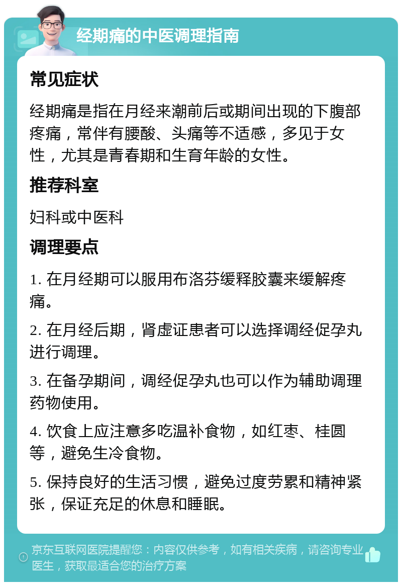 经期痛的中医调理指南 常见症状 经期痛是指在月经来潮前后或期间出现的下腹部疼痛，常伴有腰酸、头痛等不适感，多见于女性，尤其是青春期和生育年龄的女性。 推荐科室 妇科或中医科 调理要点 1. 在月经期可以服用布洛芬缓释胶囊来缓解疼痛。 2. 在月经后期，肾虚证患者可以选择调经促孕丸进行调理。 3. 在备孕期间，调经促孕丸也可以作为辅助调理药物使用。 4. 饮食上应注意多吃温补食物，如红枣、桂圆等，避免生冷食物。 5. 保持良好的生活习惯，避免过度劳累和精神紧张，保证充足的休息和睡眠。