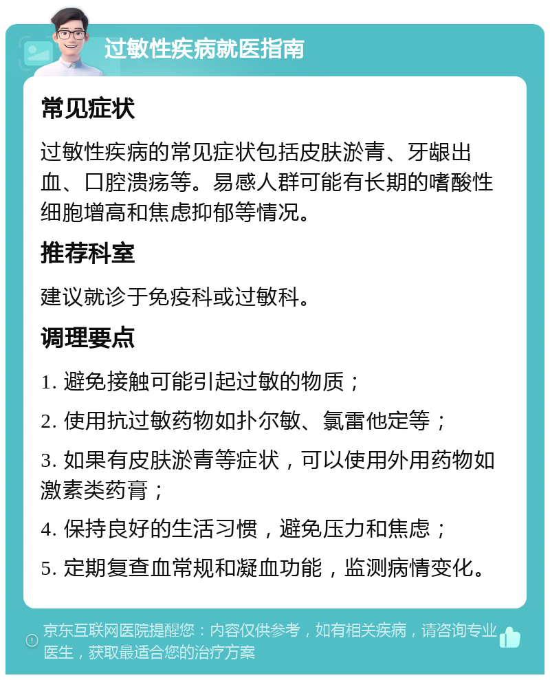 过敏性疾病就医指南 常见症状 过敏性疾病的常见症状包括皮肤淤青、牙龈出血、口腔溃疡等。易感人群可能有长期的嗜酸性细胞增高和焦虑抑郁等情况。 推荐科室 建议就诊于免疫科或过敏科。 调理要点 1. 避免接触可能引起过敏的物质； 2. 使用抗过敏药物如扑尔敏、氯雷他定等； 3. 如果有皮肤淤青等症状，可以使用外用药物如激素类药膏； 4. 保持良好的生活习惯，避免压力和焦虑； 5. 定期复查血常规和凝血功能，监测病情变化。