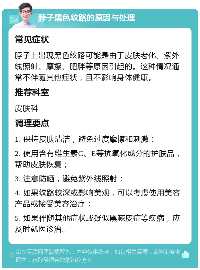 脖子黑色纹路的原因与处理 常见症状 脖子上出现黑色纹路可能是由于皮肤老化、紫外线照射、摩擦、肥胖等原因引起的。这种情况通常不伴随其他症状，且不影响身体健康。 推荐科室 皮肤科 调理要点 1. 保持皮肤清洁，避免过度摩擦和刺激； 2. 使用含有维生素C、E等抗氧化成分的护肤品，帮助皮肤恢复； 3. 注意防晒，避免紫外线照射； 4. 如果纹路较深或影响美观，可以考虑使用美容产品或接受美容治疗； 5. 如果伴随其他症状或疑似黑棘皮症等疾病，应及时就医诊治。