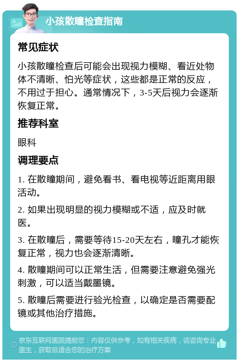 小孩散瞳检查指南 常见症状 小孩散瞳检查后可能会出现视力模糊、看近处物体不清晰、怕光等症状，这些都是正常的反应，不用过于担心。通常情况下，3-5天后视力会逐渐恢复正常。 推荐科室 眼科 调理要点 1. 在散瞳期间，避免看书、看电视等近距离用眼活动。 2. 如果出现明显的视力模糊或不适，应及时就医。 3. 在散瞳后，需要等待15-20天左右，瞳孔才能恢复正常，视力也会逐渐清晰。 4. 散瞳期间可以正常生活，但需要注意避免强光刺激，可以适当戴墨镜。 5. 散瞳后需要进行验光检查，以确定是否需要配镜或其他治疗措施。