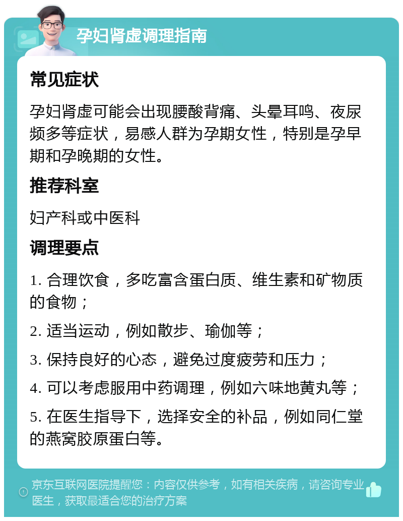 孕妇肾虚调理指南 常见症状 孕妇肾虚可能会出现腰酸背痛、头晕耳鸣、夜尿频多等症状，易感人群为孕期女性，特别是孕早期和孕晚期的女性。 推荐科室 妇产科或中医科 调理要点 1. 合理饮食，多吃富含蛋白质、维生素和矿物质的食物； 2. 适当运动，例如散步、瑜伽等； 3. 保持良好的心态，避免过度疲劳和压力； 4. 可以考虑服用中药调理，例如六味地黄丸等； 5. 在医生指导下，选择安全的补品，例如同仁堂的燕窝胶原蛋白等。