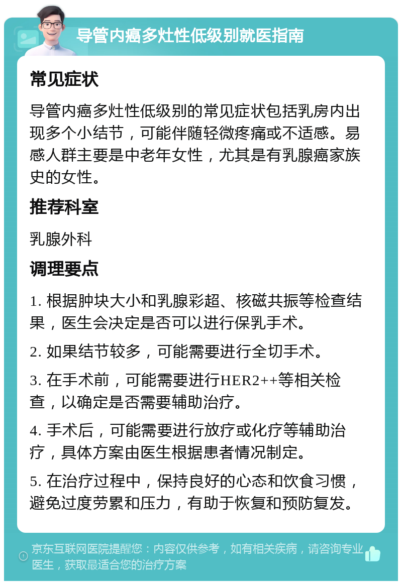 导管内癌多灶性低级别就医指南 常见症状 导管内癌多灶性低级别的常见症状包括乳房内出现多个小结节，可能伴随轻微疼痛或不适感。易感人群主要是中老年女性，尤其是有乳腺癌家族史的女性。 推荐科室 乳腺外科 调理要点 1. 根据肿块大小和乳腺彩超、核磁共振等检查结果，医生会决定是否可以进行保乳手术。 2. 如果结节较多，可能需要进行全切手术。 3. 在手术前，可能需要进行HER2++等相关检查，以确定是否需要辅助治疗。 4. 手术后，可能需要进行放疗或化疗等辅助治疗，具体方案由医生根据患者情况制定。 5. 在治疗过程中，保持良好的心态和饮食习惯，避免过度劳累和压力，有助于恢复和预防复发。