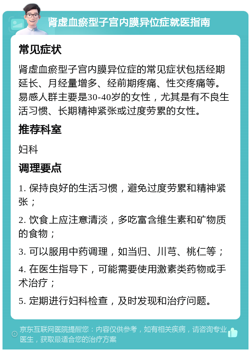 肾虚血瘀型子宫内膜异位症就医指南 常见症状 肾虚血瘀型子宫内膜异位症的常见症状包括经期延长、月经量增多、经前期疼痛、性交疼痛等。易感人群主要是30-40岁的女性，尤其是有不良生活习惯、长期精神紧张或过度劳累的女性。 推荐科室 妇科 调理要点 1. 保持良好的生活习惯，避免过度劳累和精神紧张； 2. 饮食上应注意清淡，多吃富含维生素和矿物质的食物； 3. 可以服用中药调理，如当归、川芎、桃仁等； 4. 在医生指导下，可能需要使用激素类药物或手术治疗； 5. 定期进行妇科检查，及时发现和治疗问题。