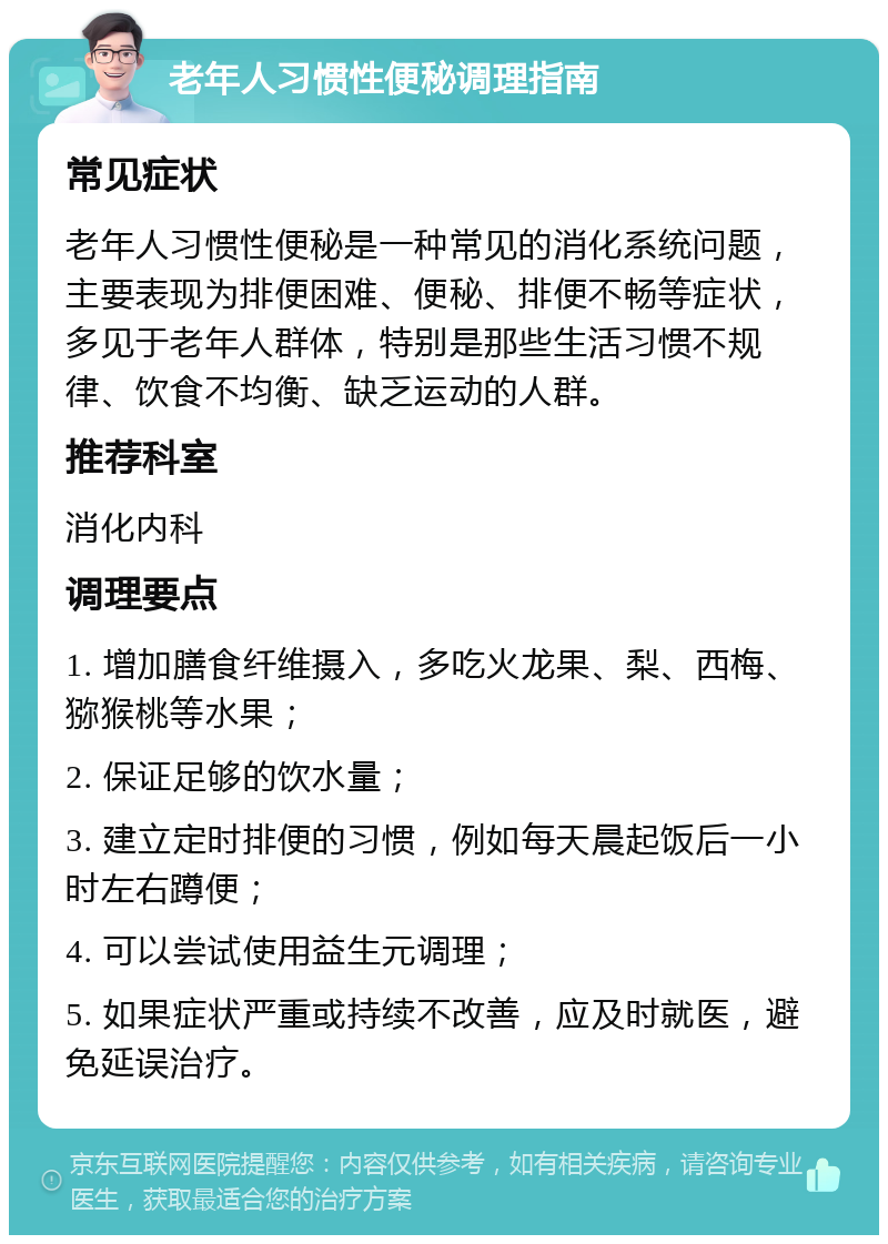 老年人习惯性便秘调理指南 常见症状 老年人习惯性便秘是一种常见的消化系统问题，主要表现为排便困难、便秘、排便不畅等症状，多见于老年人群体，特别是那些生活习惯不规律、饮食不均衡、缺乏运动的人群。 推荐科室 消化内科 调理要点 1. 增加膳食纤维摄入，多吃火龙果、梨、西梅、猕猴桃等水果； 2. 保证足够的饮水量； 3. 建立定时排便的习惯，例如每天晨起饭后一小时左右蹲便； 4. 可以尝试使用益生元调理； 5. 如果症状严重或持续不改善，应及时就医，避免延误治疗。