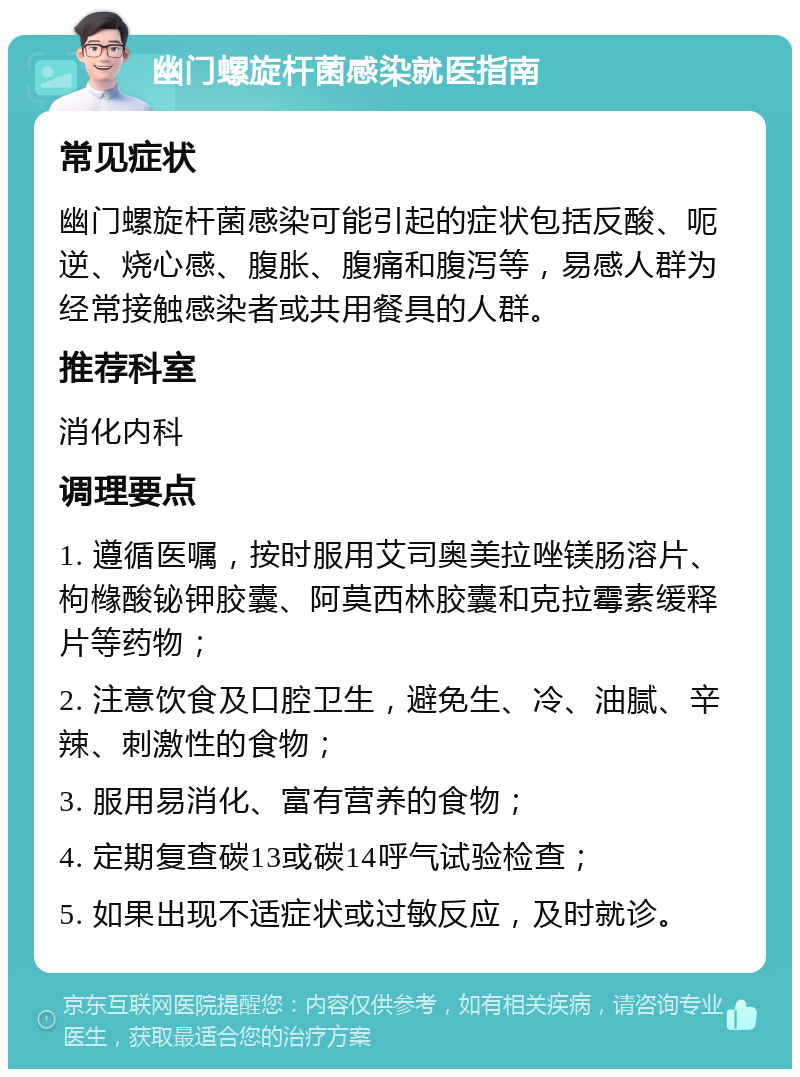 幽门螺旋杆菌感染就医指南 常见症状 幽门螺旋杆菌感染可能引起的症状包括反酸、呃逆、烧心感、腹胀、腹痛和腹泻等，易感人群为经常接触感染者或共用餐具的人群。 推荐科室 消化内科 调理要点 1. 遵循医嘱，按时服用艾司奥美拉唑镁肠溶片、枸橼酸铋钾胶囊、阿莫西林胶囊和克拉霉素缓释片等药物； 2. 注意饮食及口腔卫生，避免生、冷、油腻、辛辣、刺激性的食物； 3. 服用易消化、富有营养的食物； 4. 定期复查碳13或碳14呼气试验检查； 5. 如果出现不适症状或过敏反应，及时就诊。