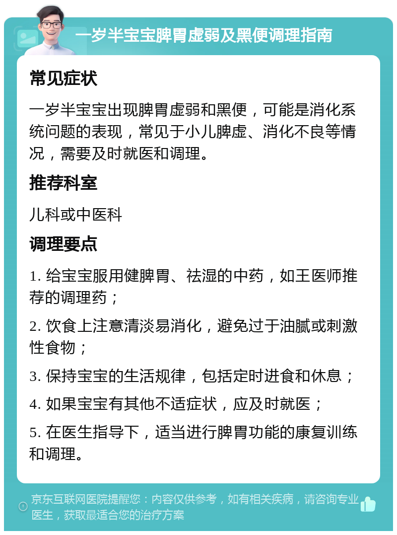 一岁半宝宝脾胃虚弱及黑便调理指南 常见症状 一岁半宝宝出现脾胃虚弱和黑便，可能是消化系统问题的表现，常见于小儿脾虚、消化不良等情况，需要及时就医和调理。 推荐科室 儿科或中医科 调理要点 1. 给宝宝服用健脾胃、祛湿的中药，如王医师推荐的调理药； 2. 饮食上注意清淡易消化，避免过于油腻或刺激性食物； 3. 保持宝宝的生活规律，包括定时进食和休息； 4. 如果宝宝有其他不适症状，应及时就医； 5. 在医生指导下，适当进行脾胃功能的康复训练和调理。