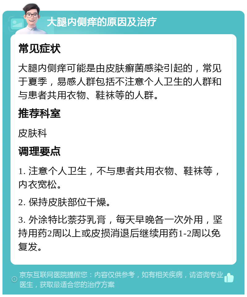 大腿内侧痒的原因及治疗 常见症状 大腿内侧痒可能是由皮肤癣菌感染引起的，常见于夏季，易感人群包括不注意个人卫生的人群和与患者共用衣物、鞋袜等的人群。 推荐科室 皮肤科 调理要点 1. 注意个人卫生，不与患者共用衣物、鞋袜等，内衣宽松。 2. 保持皮肤部位干燥。 3. 外涂特比萘芬乳膏，每天早晚各一次外用，坚持用药2周以上或皮损消退后继续用药1-2周以免复发。