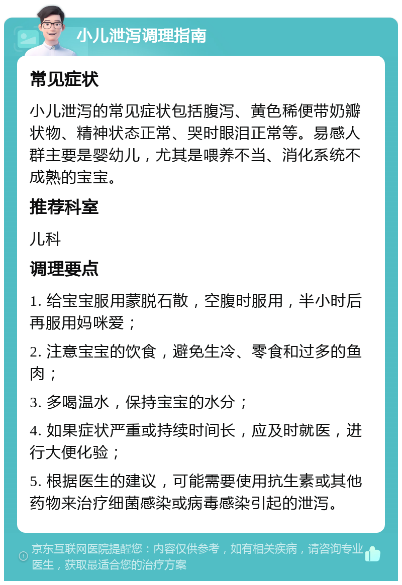 小儿泄泻调理指南 常见症状 小儿泄泻的常见症状包括腹泻、黄色稀便带奶瓣状物、精神状态正常、哭时眼泪正常等。易感人群主要是婴幼儿，尤其是喂养不当、消化系统不成熟的宝宝。 推荐科室 儿科 调理要点 1. 给宝宝服用蒙脱石散，空腹时服用，半小时后再服用妈咪爱； 2. 注意宝宝的饮食，避免生冷、零食和过多的鱼肉； 3. 多喝温水，保持宝宝的水分； 4. 如果症状严重或持续时间长，应及时就医，进行大便化验； 5. 根据医生的建议，可能需要使用抗生素或其他药物来治疗细菌感染或病毒感染引起的泄泻。