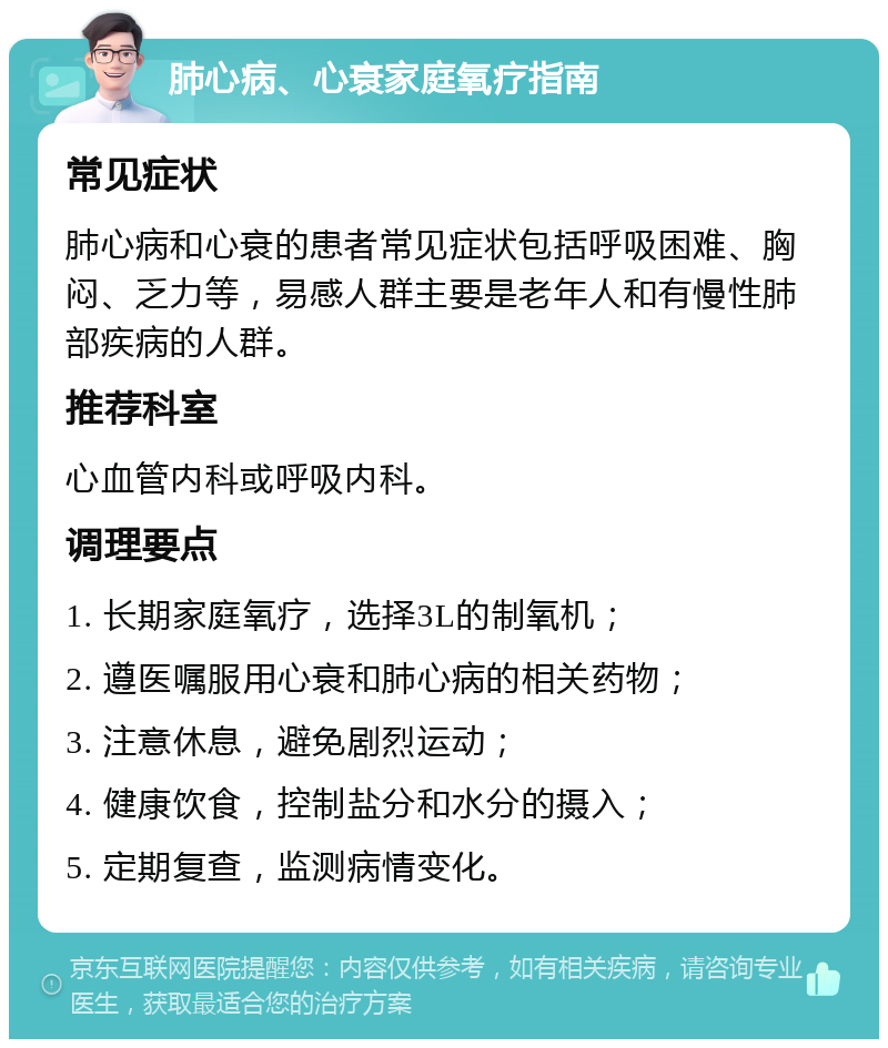 肺心病、心衰家庭氧疗指南 常见症状 肺心病和心衰的患者常见症状包括呼吸困难、胸闷、乏力等，易感人群主要是老年人和有慢性肺部疾病的人群。 推荐科室 心血管内科或呼吸内科。 调理要点 1. 长期家庭氧疗，选择3L的制氧机； 2. 遵医嘱服用心衰和肺心病的相关药物； 3. 注意休息，避免剧烈运动； 4. 健康饮食，控制盐分和水分的摄入； 5. 定期复查，监测病情变化。