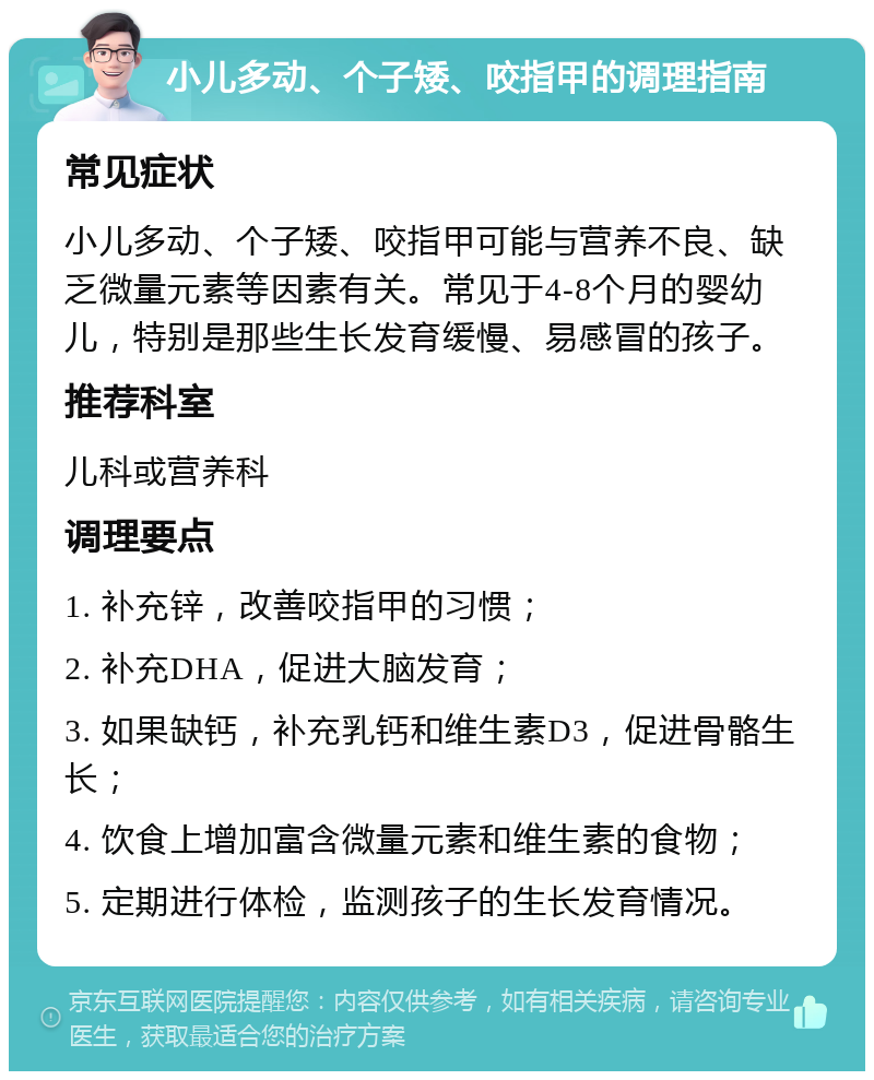 小儿多动、个子矮、咬指甲的调理指南 常见症状 小儿多动、个子矮、咬指甲可能与营养不良、缺乏微量元素等因素有关。常见于4-8个月的婴幼儿，特别是那些生长发育缓慢、易感冒的孩子。 推荐科室 儿科或营养科 调理要点 1. 补充锌，改善咬指甲的习惯； 2. 补充DHA，促进大脑发育； 3. 如果缺钙，补充乳钙和维生素D3，促进骨骼生长； 4. 饮食上增加富含微量元素和维生素的食物； 5. 定期进行体检，监测孩子的生长发育情况。