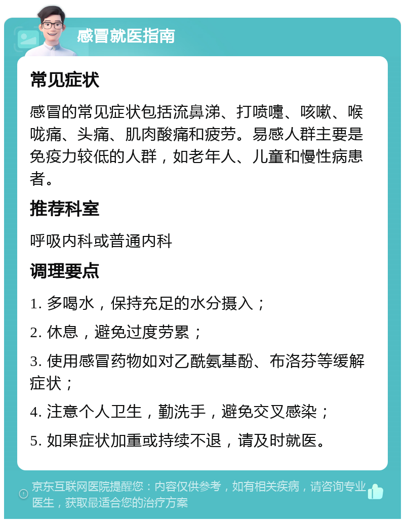 感冒就医指南 常见症状 感冒的常见症状包括流鼻涕、打喷嚏、咳嗽、喉咙痛、头痛、肌肉酸痛和疲劳。易感人群主要是免疫力较低的人群，如老年人、儿童和慢性病患者。 推荐科室 呼吸内科或普通内科 调理要点 1. 多喝水，保持充足的水分摄入； 2. 休息，避免过度劳累； 3. 使用感冒药物如对乙酰氨基酚、布洛芬等缓解症状； 4. 注意个人卫生，勤洗手，避免交叉感染； 5. 如果症状加重或持续不退，请及时就医。