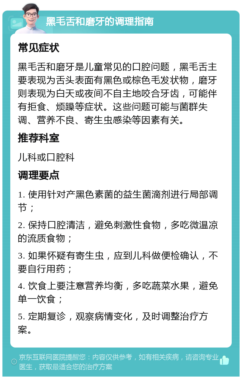 黑毛舌和磨牙的调理指南 常见症状 黑毛舌和磨牙是儿童常见的口腔问题，黑毛舌主要表现为舌头表面有黑色或棕色毛发状物，磨牙则表现为白天或夜间不自主地咬合牙齿，可能伴有拒食、烦躁等症状。这些问题可能与菌群失调、营养不良、寄生虫感染等因素有关。 推荐科室 儿科或口腔科 调理要点 1. 使用针对产黑色素菌的益生菌滴剂进行局部调节； 2. 保持口腔清洁，避免刺激性食物，多吃微温凉的流质食物； 3. 如果怀疑有寄生虫，应到儿科做便检确认，不要自行用药； 4. 饮食上要注意营养均衡，多吃蔬菜水果，避免单一饮食； 5. 定期复诊，观察病情变化，及时调整治疗方案。