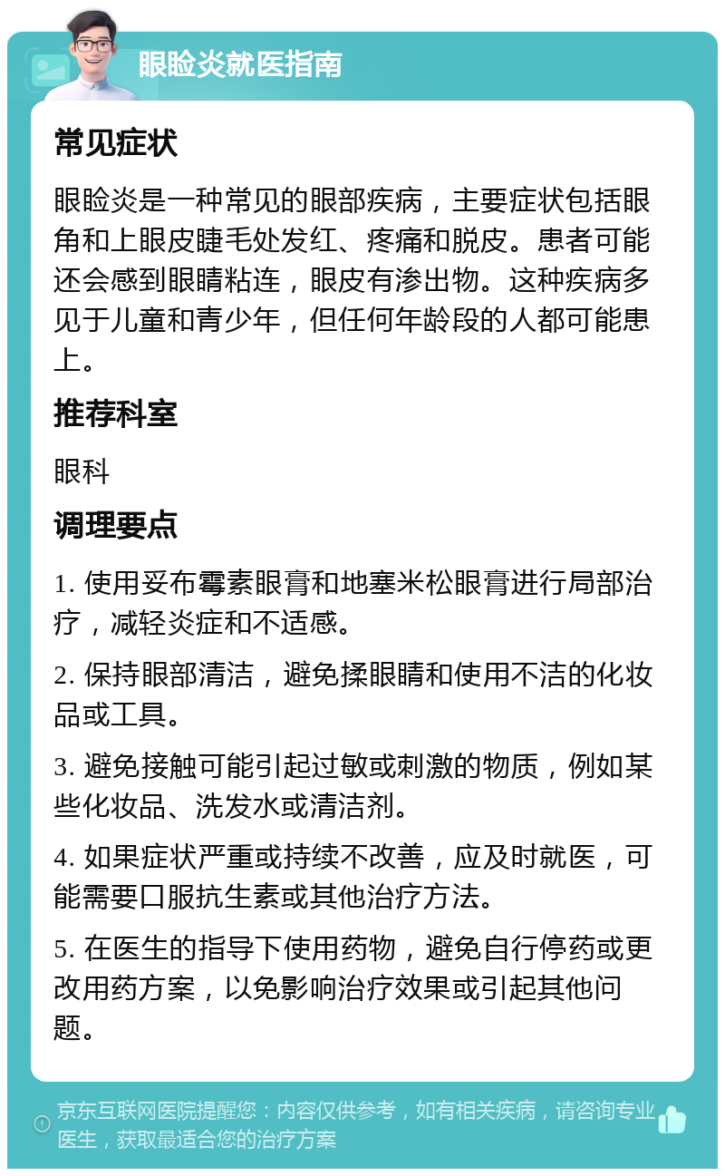 眼睑炎就医指南 常见症状 眼睑炎是一种常见的眼部疾病，主要症状包括眼角和上眼皮睫毛处发红、疼痛和脱皮。患者可能还会感到眼睛粘连，眼皮有渗出物。这种疾病多见于儿童和青少年，但任何年龄段的人都可能患上。 推荐科室 眼科 调理要点 1. 使用妥布霉素眼膏和地塞米松眼膏进行局部治疗，减轻炎症和不适感。 2. 保持眼部清洁，避免揉眼睛和使用不洁的化妆品或工具。 3. 避免接触可能引起过敏或刺激的物质，例如某些化妆品、洗发水或清洁剂。 4. 如果症状严重或持续不改善，应及时就医，可能需要口服抗生素或其他治疗方法。 5. 在医生的指导下使用药物，避免自行停药或更改用药方案，以免影响治疗效果或引起其他问题。