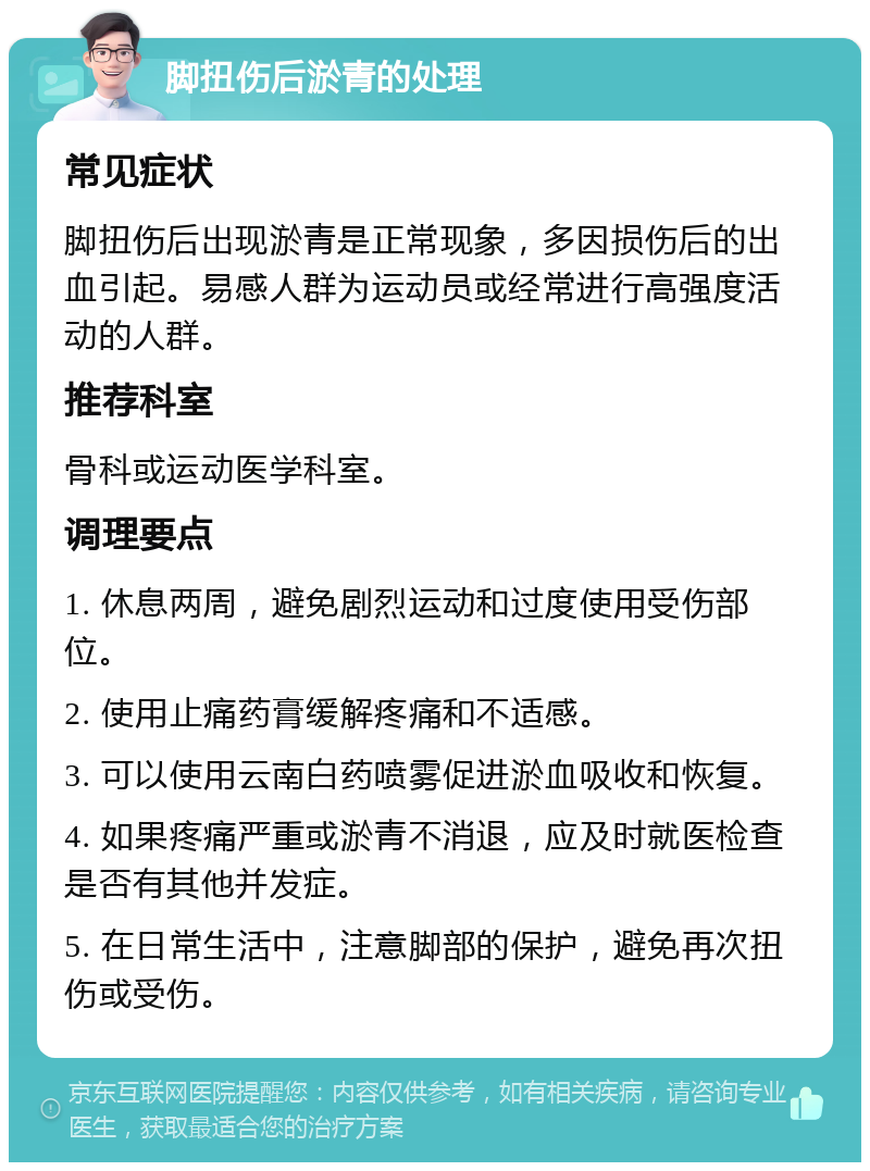 脚扭伤后淤青的处理 常见症状 脚扭伤后出现淤青是正常现象，多因损伤后的出血引起。易感人群为运动员或经常进行高强度活动的人群。 推荐科室 骨科或运动医学科室。 调理要点 1. 休息两周，避免剧烈运动和过度使用受伤部位。 2. 使用止痛药膏缓解疼痛和不适感。 3. 可以使用云南白药喷雾促进淤血吸收和恢复。 4. 如果疼痛严重或淤青不消退，应及时就医检查是否有其他并发症。 5. 在日常生活中，注意脚部的保护，避免再次扭伤或受伤。