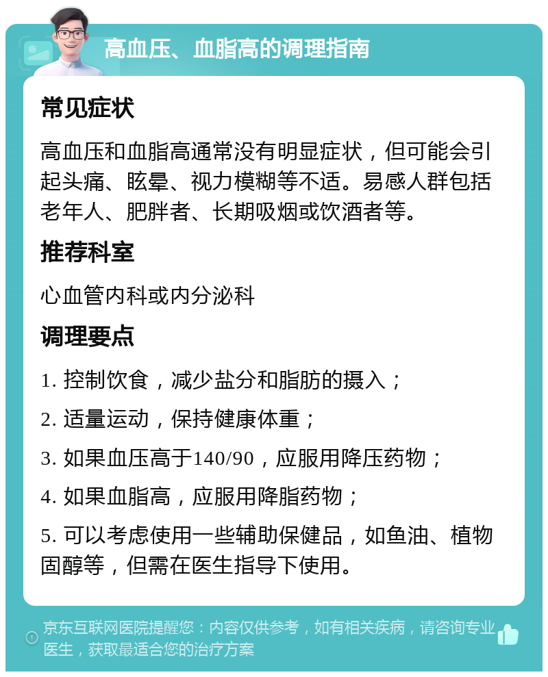 高血压、血脂高的调理指南 常见症状 高血压和血脂高通常没有明显症状，但可能会引起头痛、眩晕、视力模糊等不适。易感人群包括老年人、肥胖者、长期吸烟或饮酒者等。 推荐科室 心血管内科或内分泌科 调理要点 1. 控制饮食，减少盐分和脂肪的摄入； 2. 适量运动，保持健康体重； 3. 如果血压高于140/90，应服用降压药物； 4. 如果血脂高，应服用降脂药物； 5. 可以考虑使用一些辅助保健品，如鱼油、植物固醇等，但需在医生指导下使用。