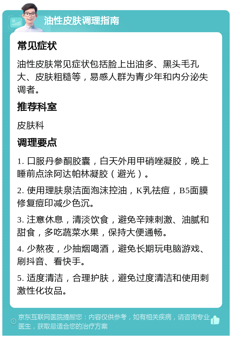 油性皮肤调理指南 常见症状 油性皮肤常见症状包括脸上出油多、黑头毛孔大、皮肤粗糙等，易感人群为青少年和内分泌失调者。 推荐科室 皮肤科 调理要点 1. 口服丹参酮胶囊，白天外用甲硝唑凝胶，晚上睡前点涂阿达帕林凝胶（避光）。 2. 使用理肤泉洁面泡沫控油，K乳祛痘，B5面膜修复痘印减少色沉。 3. 注意休息，清淡饮食，避免辛辣刺激、油腻和甜食，多吃蔬菜水果，保持大便通畅。 4. 少熬夜，少抽烟喝酒，避免长期玩电脑游戏、刷抖音、看快手。 5. 适度清洁，合理护肤，避免过度清洁和使用刺激性化妆品。