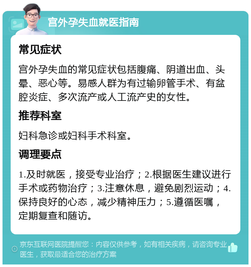 宫外孕失血就医指南 常见症状 宫外孕失血的常见症状包括腹痛、阴道出血、头晕、恶心等。易感人群为有过输卵管手术、有盆腔炎症、多次流产或人工流产史的女性。 推荐科室 妇科急诊或妇科手术科室。 调理要点 1.及时就医，接受专业治疗；2.根据医生建议进行手术或药物治疗；3.注意休息，避免剧烈运动；4.保持良好的心态，减少精神压力；5.遵循医嘱，定期复查和随访。