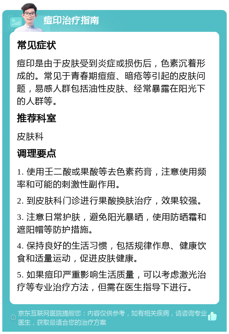 痘印治疗指南 常见症状 痘印是由于皮肤受到炎症或损伤后，色素沉着形成的。常见于青春期痘痘、暗疮等引起的皮肤问题，易感人群包括油性皮肤、经常暴露在阳光下的人群等。 推荐科室 皮肤科 调理要点 1. 使用壬二酸或果酸等去色素药膏，注意使用频率和可能的刺激性副作用。 2. 到皮肤科门诊进行果酸换肤治疗，效果较强。 3. 注意日常护肤，避免阳光暴晒，使用防晒霜和遮阳帽等防护措施。 4. 保持良好的生活习惯，包括规律作息、健康饮食和适量运动，促进皮肤健康。 5. 如果痘印严重影响生活质量，可以考虑激光治疗等专业治疗方法，但需在医生指导下进行。