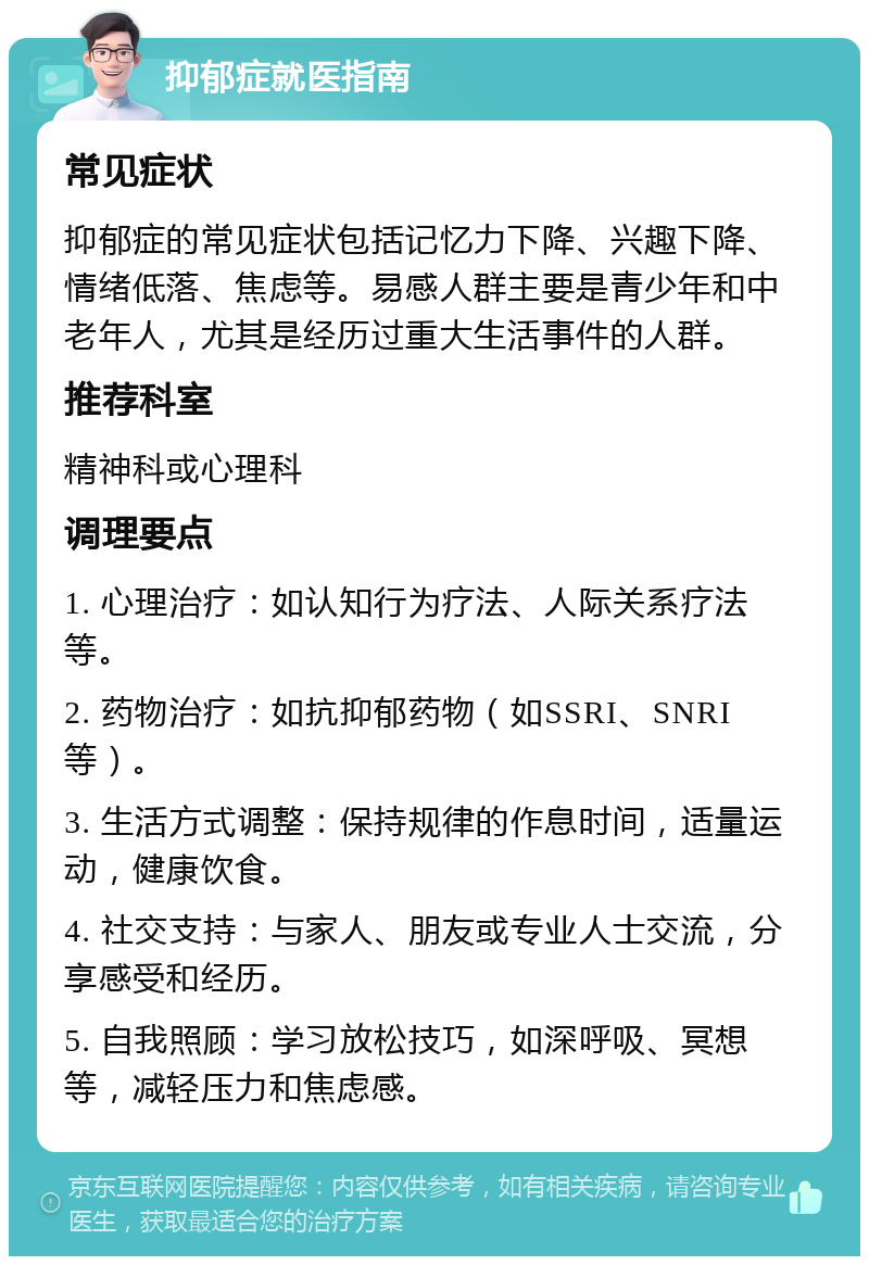 抑郁症就医指南 常见症状 抑郁症的常见症状包括记忆力下降、兴趣下降、情绪低落、焦虑等。易感人群主要是青少年和中老年人，尤其是经历过重大生活事件的人群。 推荐科室 精神科或心理科 调理要点 1. 心理治疗：如认知行为疗法、人际关系疗法等。 2. 药物治疗：如抗抑郁药物（如SSRI、SNRI等）。 3. 生活方式调整：保持规律的作息时间，适量运动，健康饮食。 4. 社交支持：与家人、朋友或专业人士交流，分享感受和经历。 5. 自我照顾：学习放松技巧，如深呼吸、冥想等，减轻压力和焦虑感。