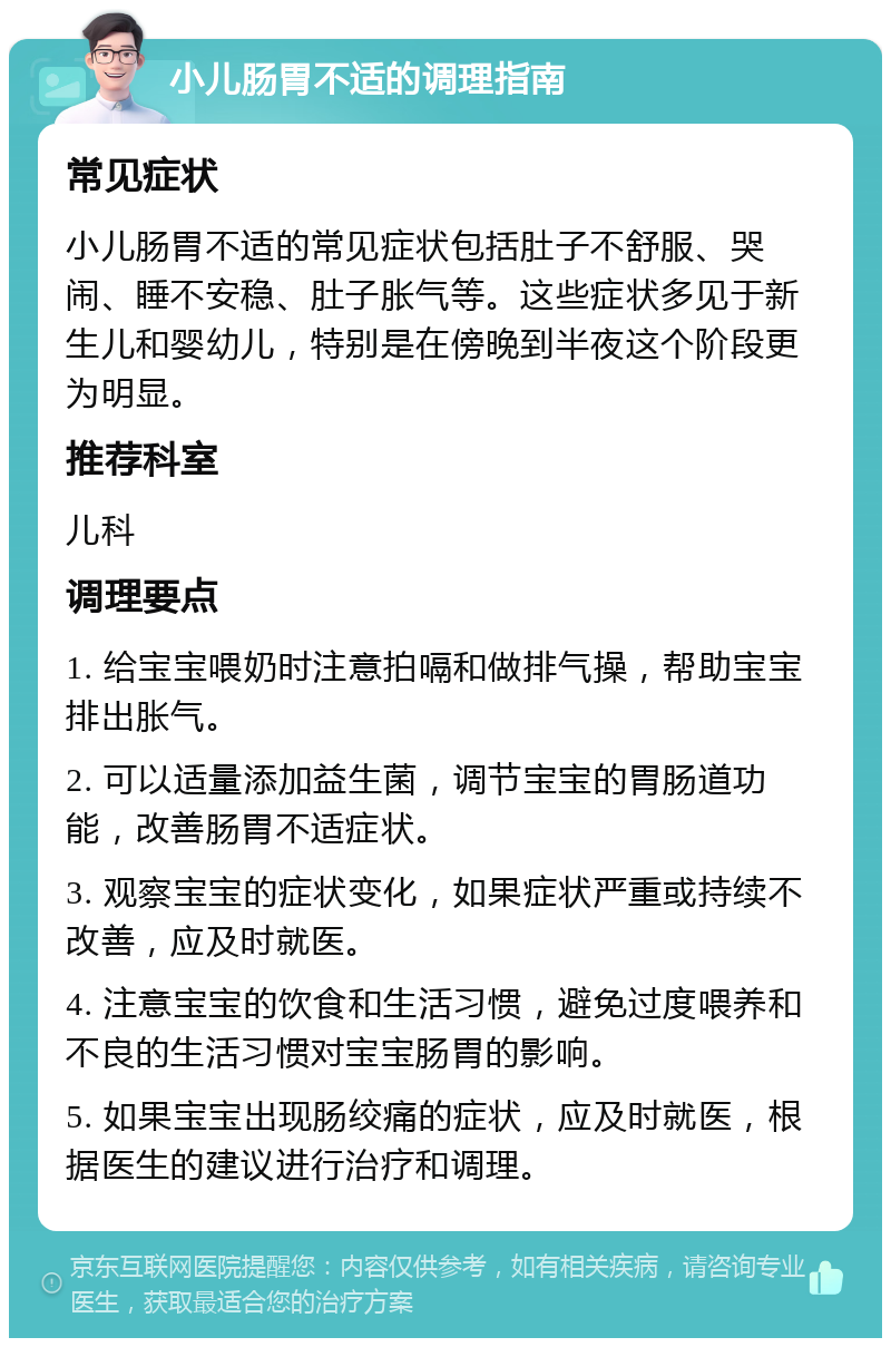 小儿肠胃不适的调理指南 常见症状 小儿肠胃不适的常见症状包括肚子不舒服、哭闹、睡不安稳、肚子胀气等。这些症状多见于新生儿和婴幼儿，特别是在傍晚到半夜这个阶段更为明显。 推荐科室 儿科 调理要点 1. 给宝宝喂奶时注意拍嗝和做排气操，帮助宝宝排出胀气。 2. 可以适量添加益生菌，调节宝宝的胃肠道功能，改善肠胃不适症状。 3. 观察宝宝的症状变化，如果症状严重或持续不改善，应及时就医。 4. 注意宝宝的饮食和生活习惯，避免过度喂养和不良的生活习惯对宝宝肠胃的影响。 5. 如果宝宝出现肠绞痛的症状，应及时就医，根据医生的建议进行治疗和调理。