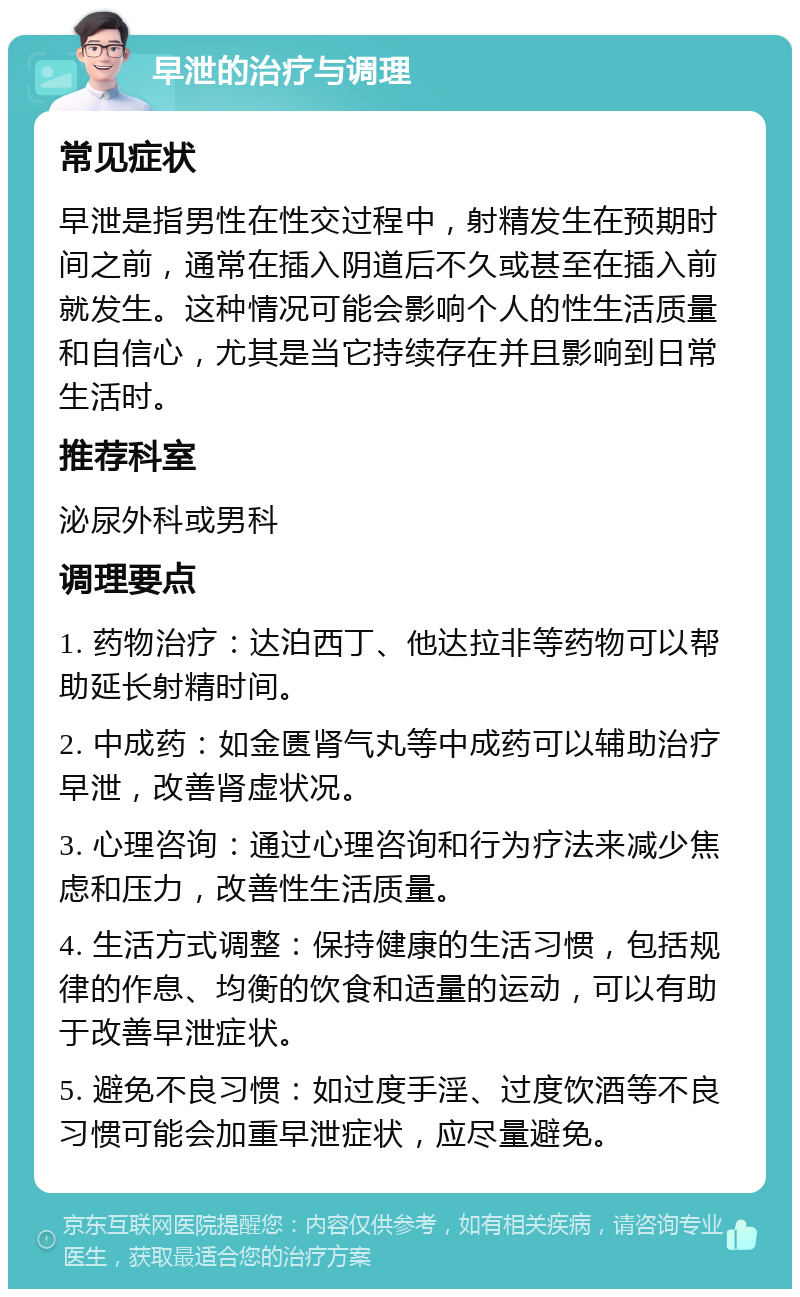 早泄的治疗与调理 常见症状 早泄是指男性在性交过程中，射精发生在预期时间之前，通常在插入阴道后不久或甚至在插入前就发生。这种情况可能会影响个人的性生活质量和自信心，尤其是当它持续存在并且影响到日常生活时。 推荐科室 泌尿外科或男科 调理要点 1. 药物治疗：达泊西丁、他达拉非等药物可以帮助延长射精时间。 2. 中成药：如金匮肾气丸等中成药可以辅助治疗早泄，改善肾虚状况。 3. 心理咨询：通过心理咨询和行为疗法来减少焦虑和压力，改善性生活质量。 4. 生活方式调整：保持健康的生活习惯，包括规律的作息、均衡的饮食和适量的运动，可以有助于改善早泄症状。 5. 避免不良习惯：如过度手淫、过度饮酒等不良习惯可能会加重早泄症状，应尽量避免。