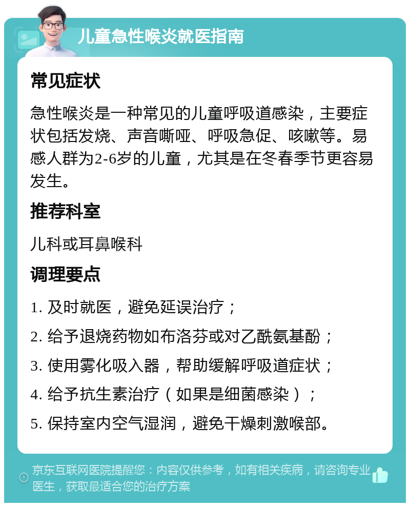 儿童急性喉炎就医指南 常见症状 急性喉炎是一种常见的儿童呼吸道感染，主要症状包括发烧、声音嘶哑、呼吸急促、咳嗽等。易感人群为2-6岁的儿童，尤其是在冬春季节更容易发生。 推荐科室 儿科或耳鼻喉科 调理要点 1. 及时就医，避免延误治疗； 2. 给予退烧药物如布洛芬或对乙酰氨基酚； 3. 使用雾化吸入器，帮助缓解呼吸道症状； 4. 给予抗生素治疗（如果是细菌感染）； 5. 保持室内空气湿润，避免干燥刺激喉部。