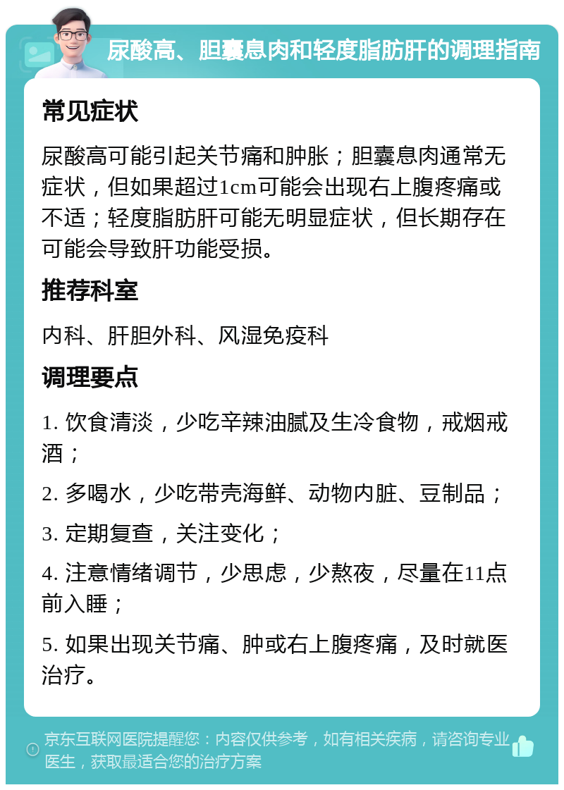 尿酸高、胆囊息肉和轻度脂肪肝的调理指南 常见症状 尿酸高可能引起关节痛和肿胀；胆囊息肉通常无症状，但如果超过1cm可能会出现右上腹疼痛或不适；轻度脂肪肝可能无明显症状，但长期存在可能会导致肝功能受损。 推荐科室 内科、肝胆外科、风湿免疫科 调理要点 1. 饮食清淡，少吃辛辣油腻及生冷食物，戒烟戒酒； 2. 多喝水，少吃带壳海鲜、动物内脏、豆制品； 3. 定期复查，关注变化； 4. 注意情绪调节，少思虑，少熬夜，尽量在11点前入睡； 5. 如果出现关节痛、肿或右上腹疼痛，及时就医治疗。