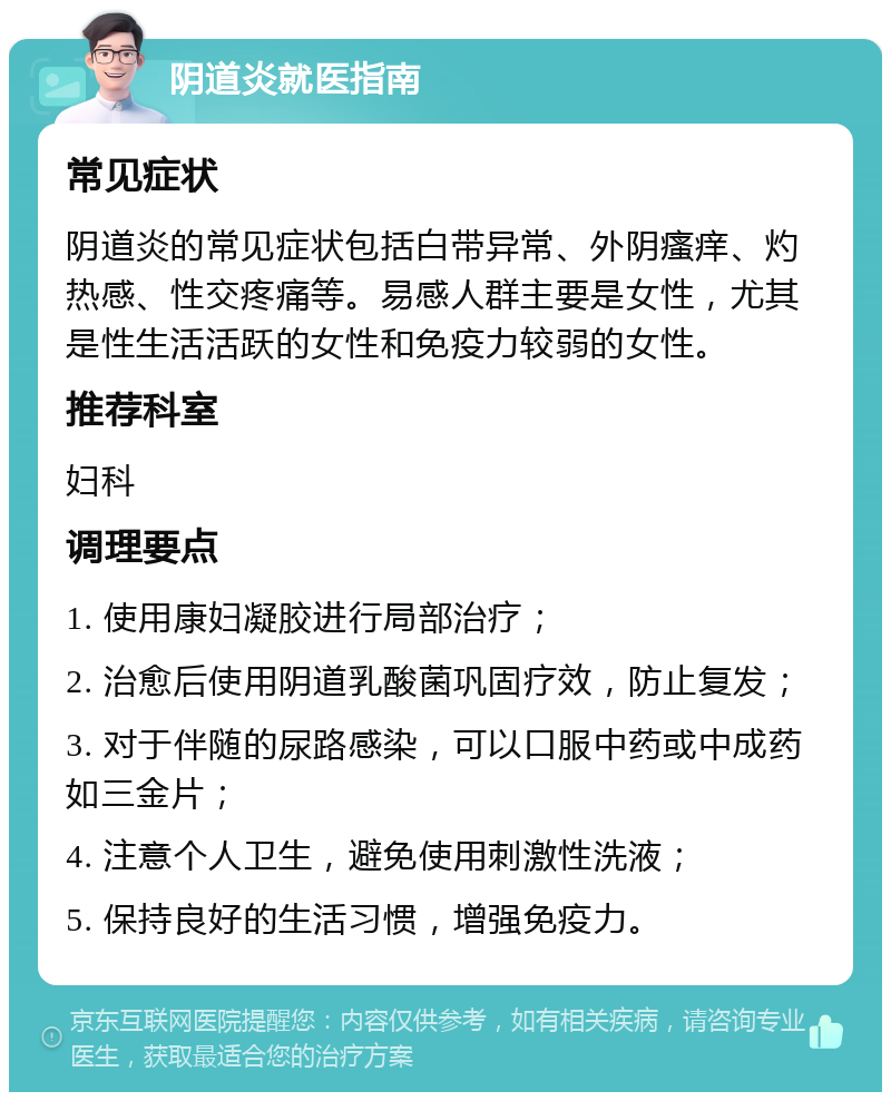 阴道炎就医指南 常见症状 阴道炎的常见症状包括白带异常、外阴瘙痒、灼热感、性交疼痛等。易感人群主要是女性，尤其是性生活活跃的女性和免疫力较弱的女性。 推荐科室 妇科 调理要点 1. 使用康妇凝胶进行局部治疗； 2. 治愈后使用阴道乳酸菌巩固疗效，防止复发； 3. 对于伴随的尿路感染，可以口服中药或中成药如三金片； 4. 注意个人卫生，避免使用刺激性洗液； 5. 保持良好的生活习惯，增强免疫力。