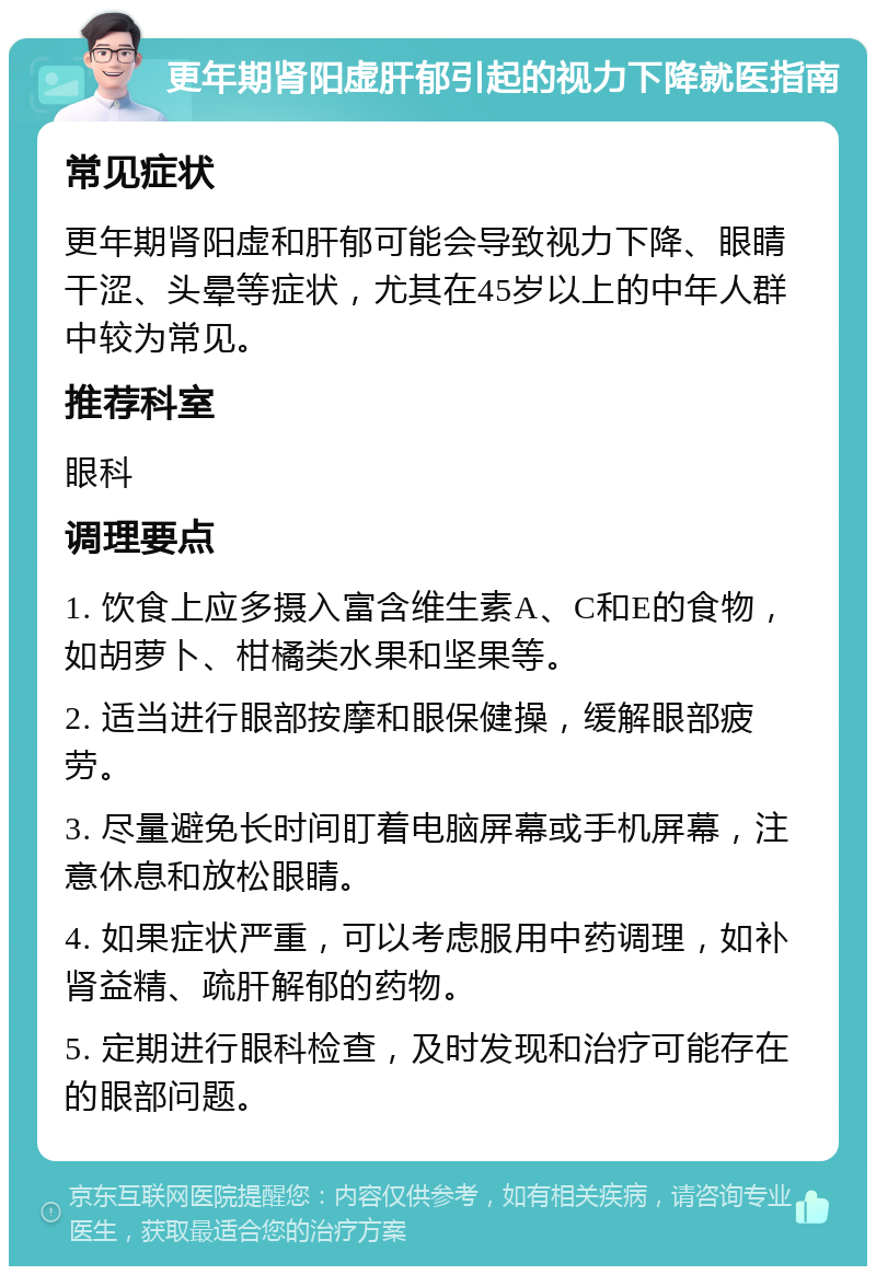 更年期肾阳虚肝郁引起的视力下降就医指南 常见症状 更年期肾阳虚和肝郁可能会导致视力下降、眼睛干涩、头晕等症状，尤其在45岁以上的中年人群中较为常见。 推荐科室 眼科 调理要点 1. 饮食上应多摄入富含维生素A、C和E的食物，如胡萝卜、柑橘类水果和坚果等。 2. 适当进行眼部按摩和眼保健操，缓解眼部疲劳。 3. 尽量避免长时间盯着电脑屏幕或手机屏幕，注意休息和放松眼睛。 4. 如果症状严重，可以考虑服用中药调理，如补肾益精、疏肝解郁的药物。 5. 定期进行眼科检查，及时发现和治疗可能存在的眼部问题。