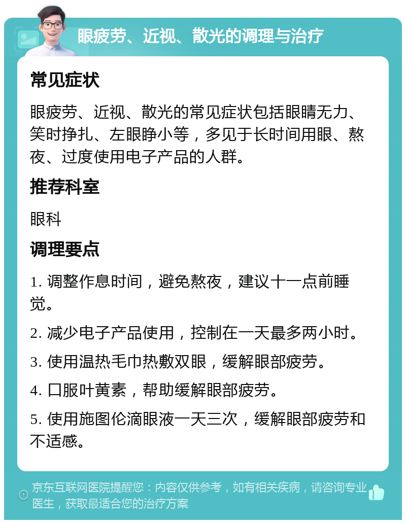 眼疲劳、近视、散光的调理与治疗 常见症状 眼疲劳、近视、散光的常见症状包括眼睛无力、笑时挣扎、左眼睁小等，多见于长时间用眼、熬夜、过度使用电子产品的人群。 推荐科室 眼科 调理要点 1. 调整作息时间，避免熬夜，建议十一点前睡觉。 2. 减少电子产品使用，控制在一天最多两小时。 3. 使用温热毛巾热敷双眼，缓解眼部疲劳。 4. 口服叶黄素，帮助缓解眼部疲劳。 5. 使用施图伦滴眼液一天三次，缓解眼部疲劳和不适感。