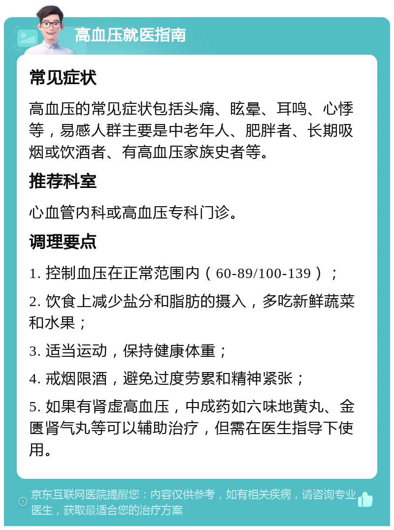 高血压就医指南 常见症状 高血压的常见症状包括头痛、眩晕、耳鸣、心悸等，易感人群主要是中老年人、肥胖者、长期吸烟或饮酒者、有高血压家族史者等。 推荐科室 心血管内科或高血压专科门诊。 调理要点 1. 控制血压在正常范围内（60-89/100-139）； 2. 饮食上减少盐分和脂肪的摄入，多吃新鲜蔬菜和水果； 3. 适当运动，保持健康体重； 4. 戒烟限酒，避免过度劳累和精神紧张； 5. 如果有肾虚高血压，中成药如六味地黄丸、金匮肾气丸等可以辅助治疗，但需在医生指导下使用。