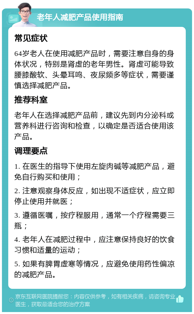 老年人减肥产品使用指南 常见症状 64岁老人在使用减肥产品时，需要注意自身的身体状况，特别是肾虚的老年男性。肾虚可能导致腰膝酸软、头晕耳鸣、夜尿频多等症状，需要谨慎选择减肥产品。 推荐科室 老年人在选择减肥产品前，建议先到内分泌科或营养科进行咨询和检查，以确定是否适合使用该产品。 调理要点 1. 在医生的指导下使用左旋肉碱等减肥产品，避免自行购买和使用； 2. 注意观察身体反应，如出现不适症状，应立即停止使用并就医； 3. 遵循医嘱，按疗程服用，通常一个疗程需要三瓶； 4. 老年人在减肥过程中，应注意保持良好的饮食习惯和适量的运动； 5. 如果有脾胃虚寒等情况，应避免使用药性偏凉的减肥产品。