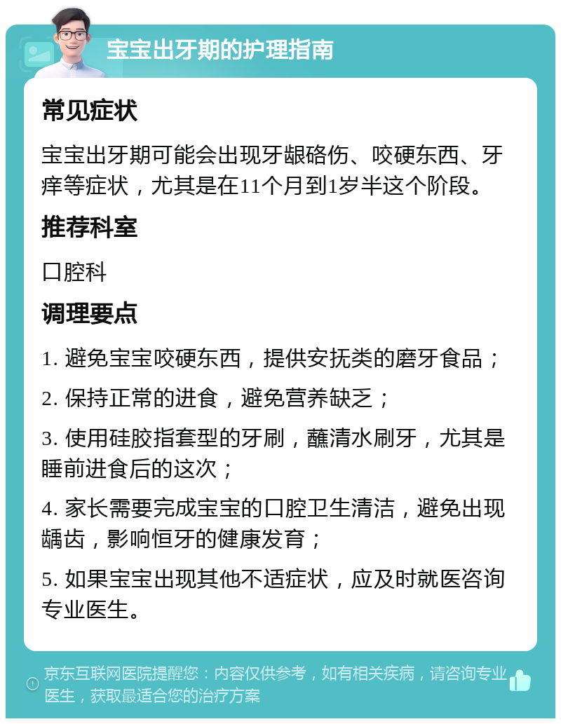 宝宝出牙期的护理指南 常见症状 宝宝出牙期可能会出现牙龈硌伤、咬硬东西、牙痒等症状，尤其是在11个月到1岁半这个阶段。 推荐科室 口腔科 调理要点 1. 避免宝宝咬硬东西，提供安抚类的磨牙食品； 2. 保持正常的进食，避免营养缺乏； 3. 使用硅胶指套型的牙刷，蘸清水刷牙，尤其是睡前进食后的这次； 4. 家长需要完成宝宝的口腔卫生清洁，避免出现龋齿，影响恒牙的健康发育； 5. 如果宝宝出现其他不适症状，应及时就医咨询专业医生。