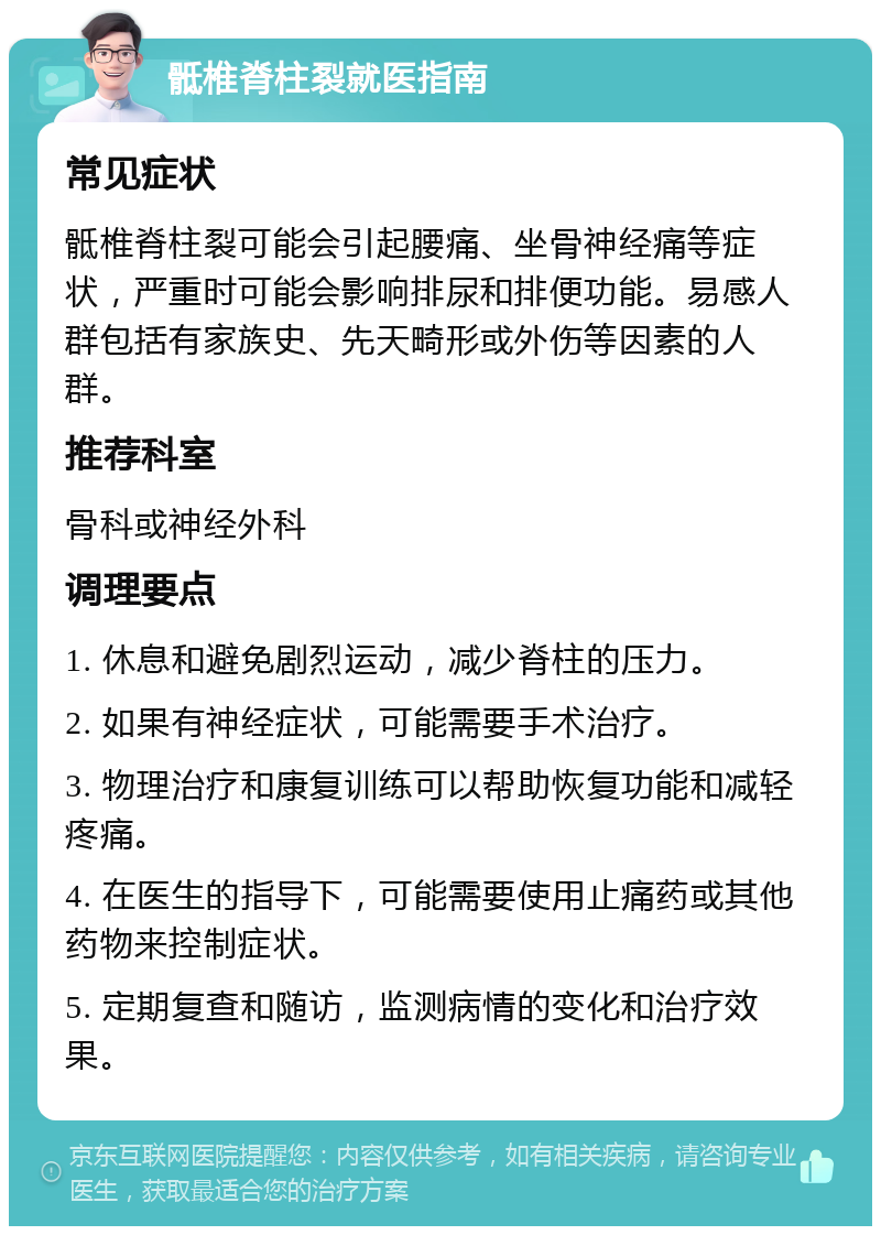 骶椎脊柱裂就医指南 常见症状 骶椎脊柱裂可能会引起腰痛、坐骨神经痛等症状，严重时可能会影响排尿和排便功能。易感人群包括有家族史、先天畸形或外伤等因素的人群。 推荐科室 骨科或神经外科 调理要点 1. 休息和避免剧烈运动，减少脊柱的压力。 2. 如果有神经症状，可能需要手术治疗。 3. 物理治疗和康复训练可以帮助恢复功能和减轻疼痛。 4. 在医生的指导下，可能需要使用止痛药或其他药物来控制症状。 5. 定期复查和随访，监测病情的变化和治疗效果。