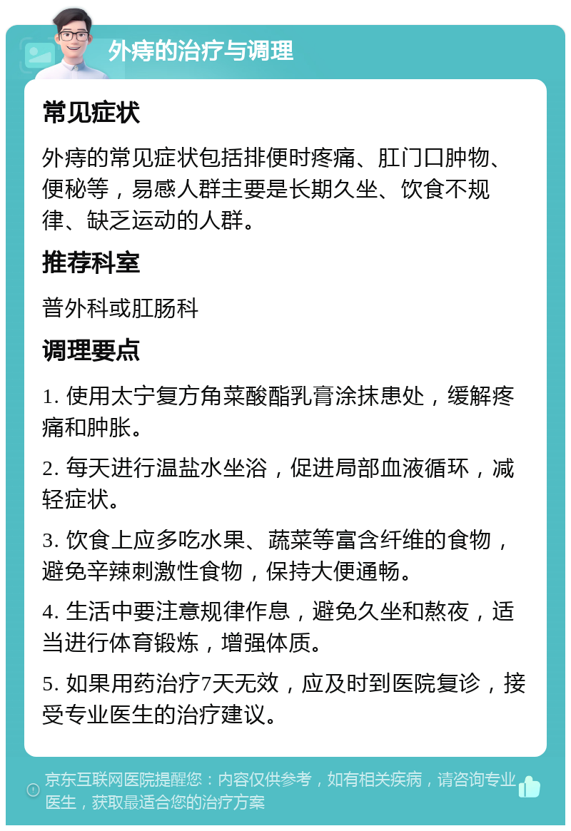 外痔的治疗与调理 常见症状 外痔的常见症状包括排便时疼痛、肛门口肿物、便秘等，易感人群主要是长期久坐、饮食不规律、缺乏运动的人群。 推荐科室 普外科或肛肠科 调理要点 1. 使用太宁复方角菜酸酯乳膏涂抹患处，缓解疼痛和肿胀。 2. 每天进行温盐水坐浴，促进局部血液循环，减轻症状。 3. 饮食上应多吃水果、蔬菜等富含纤维的食物，避免辛辣刺激性食物，保持大便通畅。 4. 生活中要注意规律作息，避免久坐和熬夜，适当进行体育锻炼，增强体质。 5. 如果用药治疗7天无效，应及时到医院复诊，接受专业医生的治疗建议。