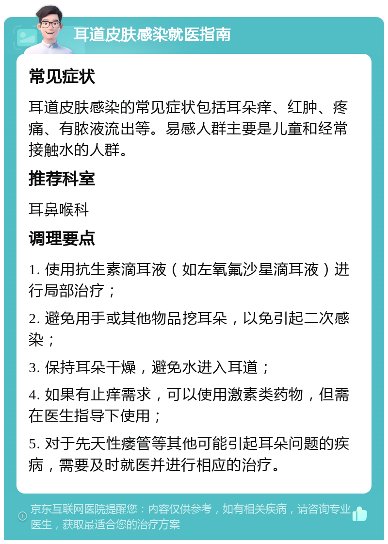 耳道皮肤感染就医指南 常见症状 耳道皮肤感染的常见症状包括耳朵痒、红肿、疼痛、有脓液流出等。易感人群主要是儿童和经常接触水的人群。 推荐科室 耳鼻喉科 调理要点 1. 使用抗生素滴耳液（如左氧氟沙星滴耳液）进行局部治疗； 2. 避免用手或其他物品挖耳朵，以免引起二次感染； 3. 保持耳朵干燥，避免水进入耳道； 4. 如果有止痒需求，可以使用激素类药物，但需在医生指导下使用； 5. 对于先天性瘘管等其他可能引起耳朵问题的疾病，需要及时就医并进行相应的治疗。