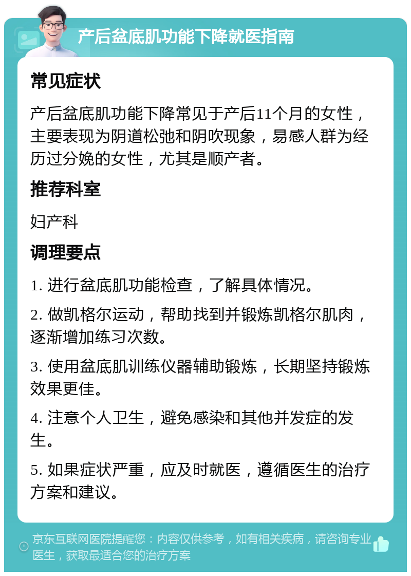 产后盆底肌功能下降就医指南 常见症状 产后盆底肌功能下降常见于产后11个月的女性，主要表现为阴道松弛和阴吹现象，易感人群为经历过分娩的女性，尤其是顺产者。 推荐科室 妇产科 调理要点 1. 进行盆底肌功能检查，了解具体情况。 2. 做凯格尔运动，帮助找到并锻炼凯格尔肌肉，逐渐增加练习次数。 3. 使用盆底肌训练仪器辅助锻炼，长期坚持锻炼效果更佳。 4. 注意个人卫生，避免感染和其他并发症的发生。 5. 如果症状严重，应及时就医，遵循医生的治疗方案和建议。