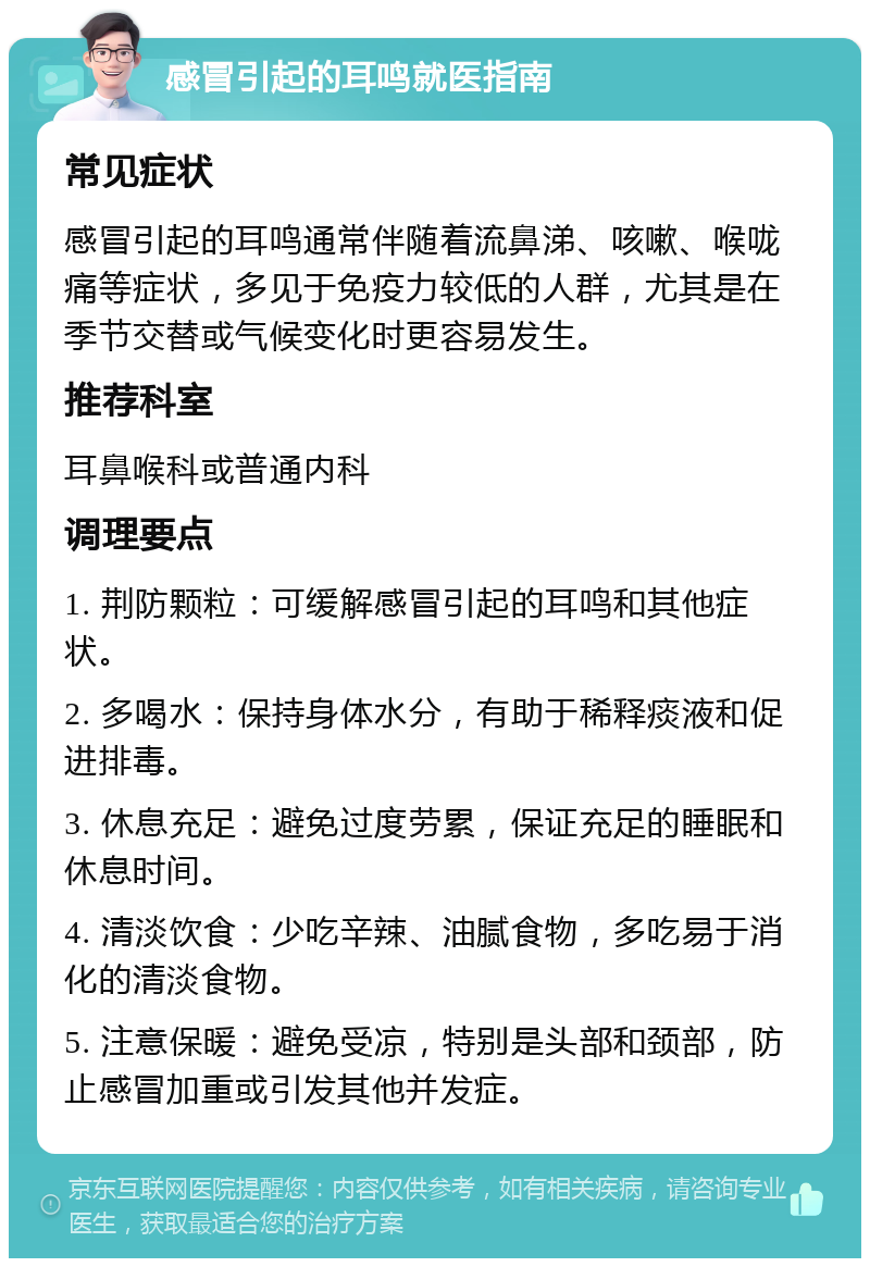 感冒引起的耳鸣就医指南 常见症状 感冒引起的耳鸣通常伴随着流鼻涕、咳嗽、喉咙痛等症状，多见于免疫力较低的人群，尤其是在季节交替或气候变化时更容易发生。 推荐科室 耳鼻喉科或普通内科 调理要点 1. 荆防颗粒：可缓解感冒引起的耳鸣和其他症状。 2. 多喝水：保持身体水分，有助于稀释痰液和促进排毒。 3. 休息充足：避免过度劳累，保证充足的睡眠和休息时间。 4. 清淡饮食：少吃辛辣、油腻食物，多吃易于消化的清淡食物。 5. 注意保暖：避免受凉，特别是头部和颈部，防止感冒加重或引发其他并发症。