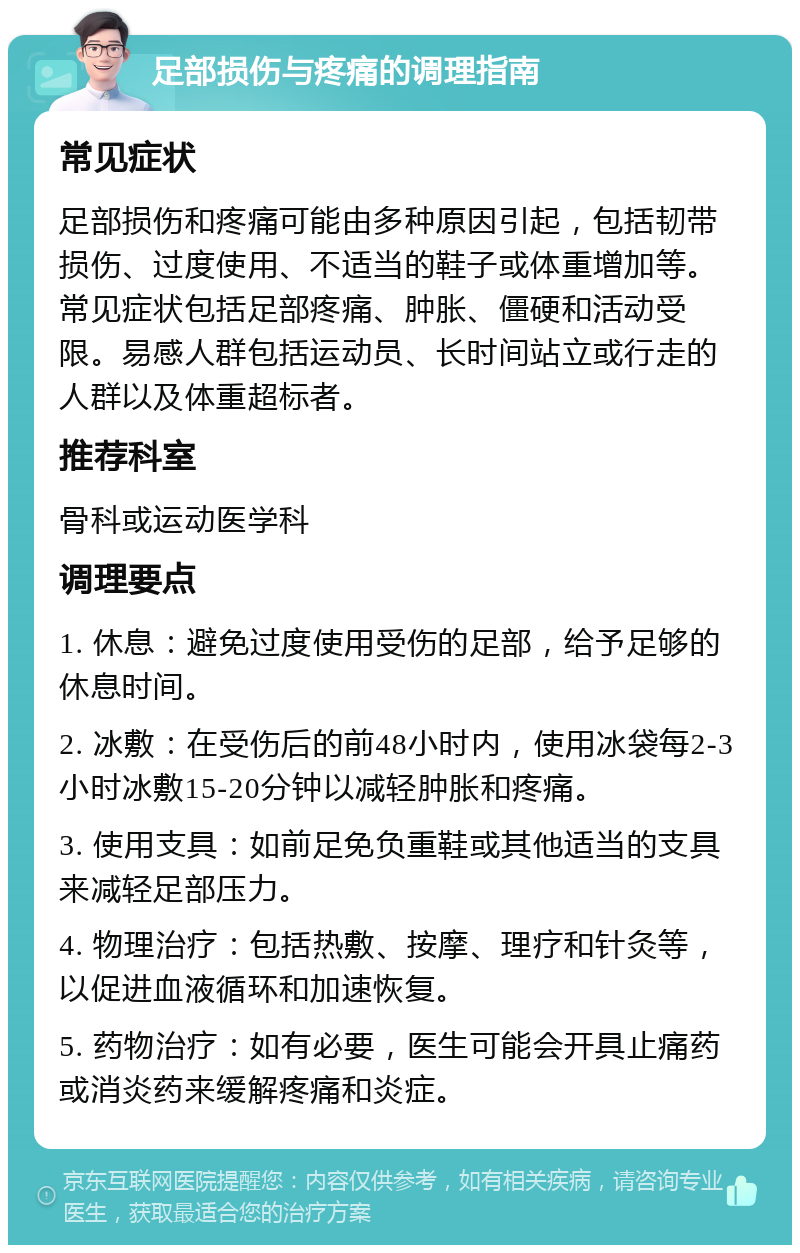 足部损伤与疼痛的调理指南 常见症状 足部损伤和疼痛可能由多种原因引起，包括韧带损伤、过度使用、不适当的鞋子或体重增加等。常见症状包括足部疼痛、肿胀、僵硬和活动受限。易感人群包括运动员、长时间站立或行走的人群以及体重超标者。 推荐科室 骨科或运动医学科 调理要点 1. 休息：避免过度使用受伤的足部，给予足够的休息时间。 2. 冰敷：在受伤后的前48小时内，使用冰袋每2-3小时冰敷15-20分钟以减轻肿胀和疼痛。 3. 使用支具：如前足免负重鞋或其他适当的支具来减轻足部压力。 4. 物理治疗：包括热敷、按摩、理疗和针灸等，以促进血液循环和加速恢复。 5. 药物治疗：如有必要，医生可能会开具止痛药或消炎药来缓解疼痛和炎症。