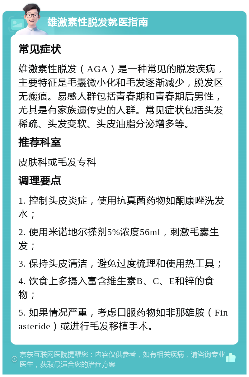 雄激素性脱发就医指南 常见症状 雄激素性脱发（AGA）是一种常见的脱发疾病，主要特征是毛囊微小化和毛发逐渐减少，脱发区无瘢痕。易感人群包括青春期和青春期后男性，尤其是有家族遗传史的人群。常见症状包括头发稀疏、头发变软、头皮油脂分泌增多等。 推荐科室 皮肤科或毛发专科 调理要点 1. 控制头皮炎症，使用抗真菌药物如酮康唑洗发水； 2. 使用米诺地尔搽剂5%浓度56ml，刺激毛囊生发； 3. 保持头皮清洁，避免过度梳理和使用热工具； 4. 饮食上多摄入富含维生素B、C、E和锌的食物； 5. 如果情况严重，考虑口服药物如非那雄胺（Finasteride）或进行毛发移植手术。