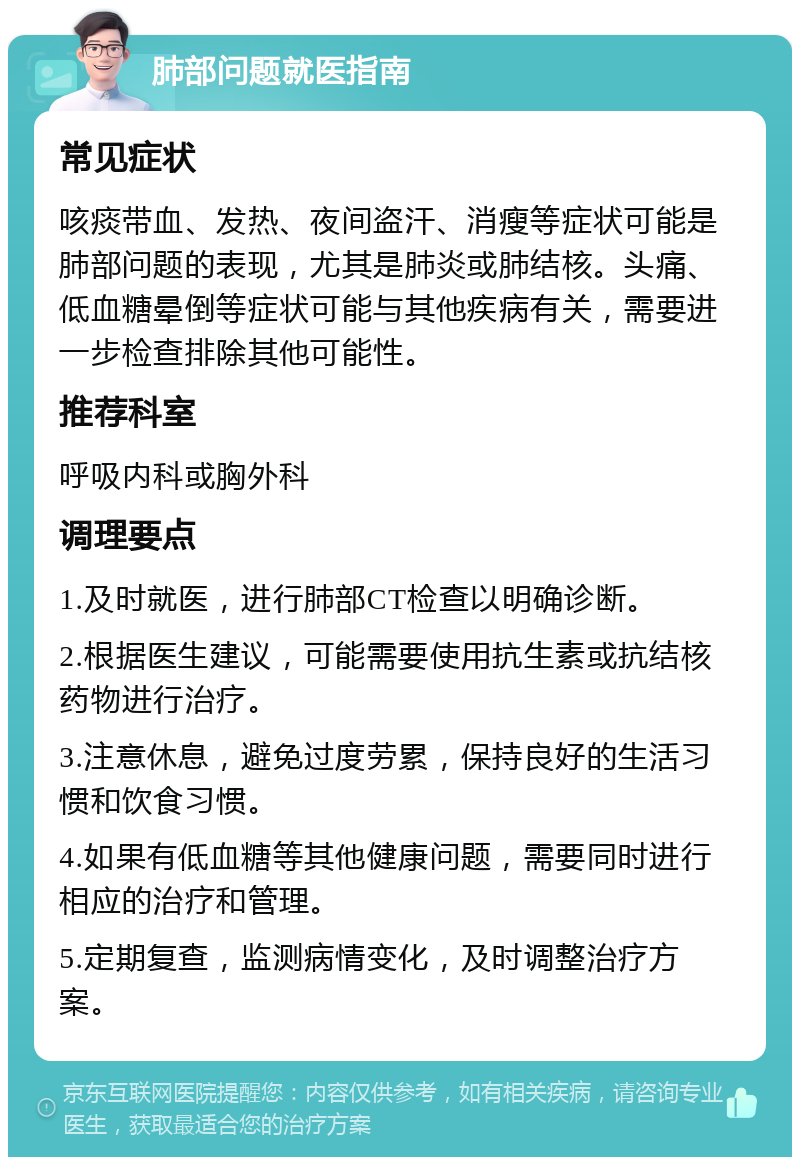 肺部问题就医指南 常见症状 咳痰带血、发热、夜间盗汗、消瘦等症状可能是肺部问题的表现，尤其是肺炎或肺结核。头痛、低血糖晕倒等症状可能与其他疾病有关，需要进一步检查排除其他可能性。 推荐科室 呼吸内科或胸外科 调理要点 1.及时就医，进行肺部CT检查以明确诊断。 2.根据医生建议，可能需要使用抗生素或抗结核药物进行治疗。 3.注意休息，避免过度劳累，保持良好的生活习惯和饮食习惯。 4.如果有低血糖等其他健康问题，需要同时进行相应的治疗和管理。 5.定期复查，监测病情变化，及时调整治疗方案。