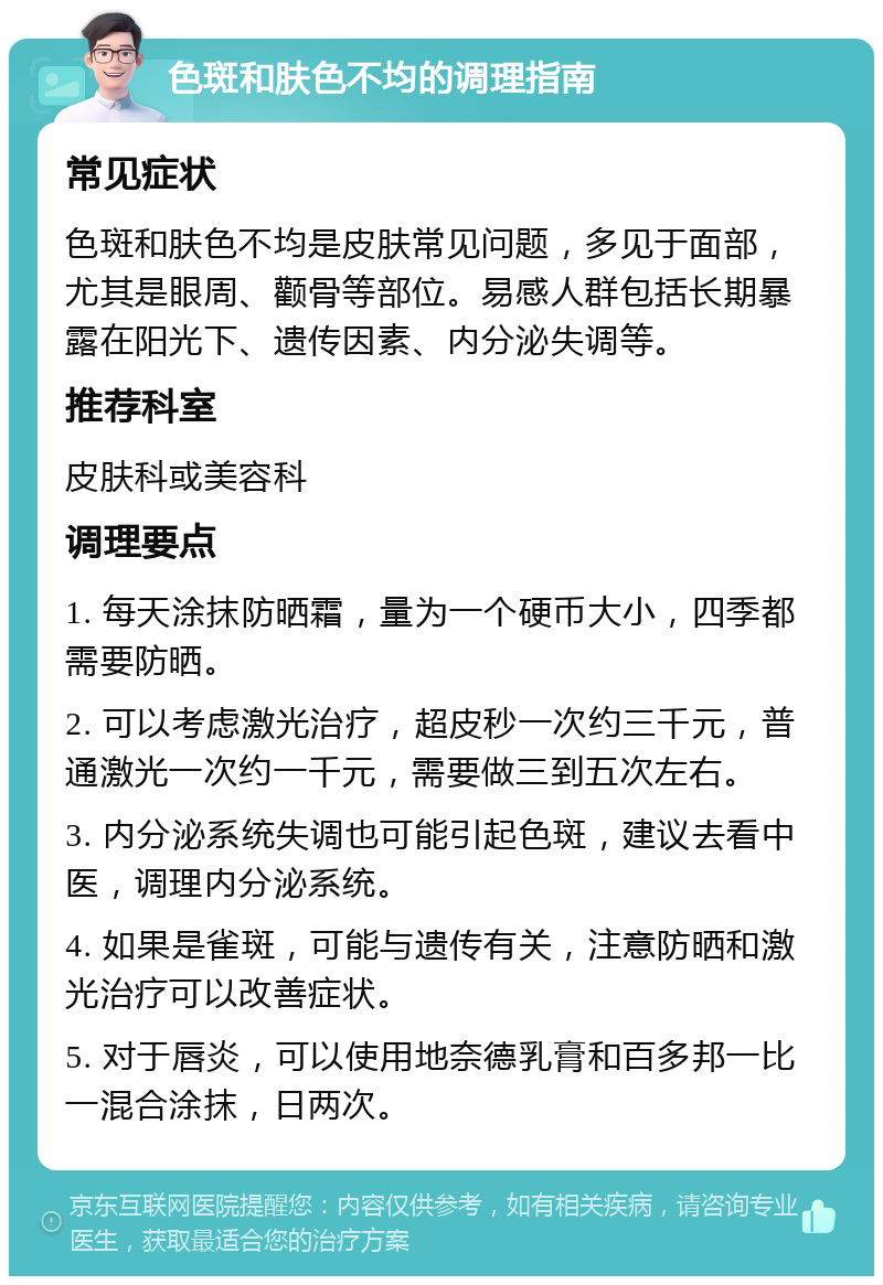 色斑和肤色不均的调理指南 常见症状 色斑和肤色不均是皮肤常见问题，多见于面部，尤其是眼周、颧骨等部位。易感人群包括长期暴露在阳光下、遗传因素、内分泌失调等。 推荐科室 皮肤科或美容科 调理要点 1. 每天涂抹防晒霜，量为一个硬币大小，四季都需要防晒。 2. 可以考虑激光治疗，超皮秒一次约三千元，普通激光一次约一千元，需要做三到五次左右。 3. 内分泌系统失调也可能引起色斑，建议去看中医，调理内分泌系统。 4. 如果是雀斑，可能与遗传有关，注意防晒和激光治疗可以改善症状。 5. 对于唇炎，可以使用地奈德乳膏和百多邦一比一混合涂抹，日两次。