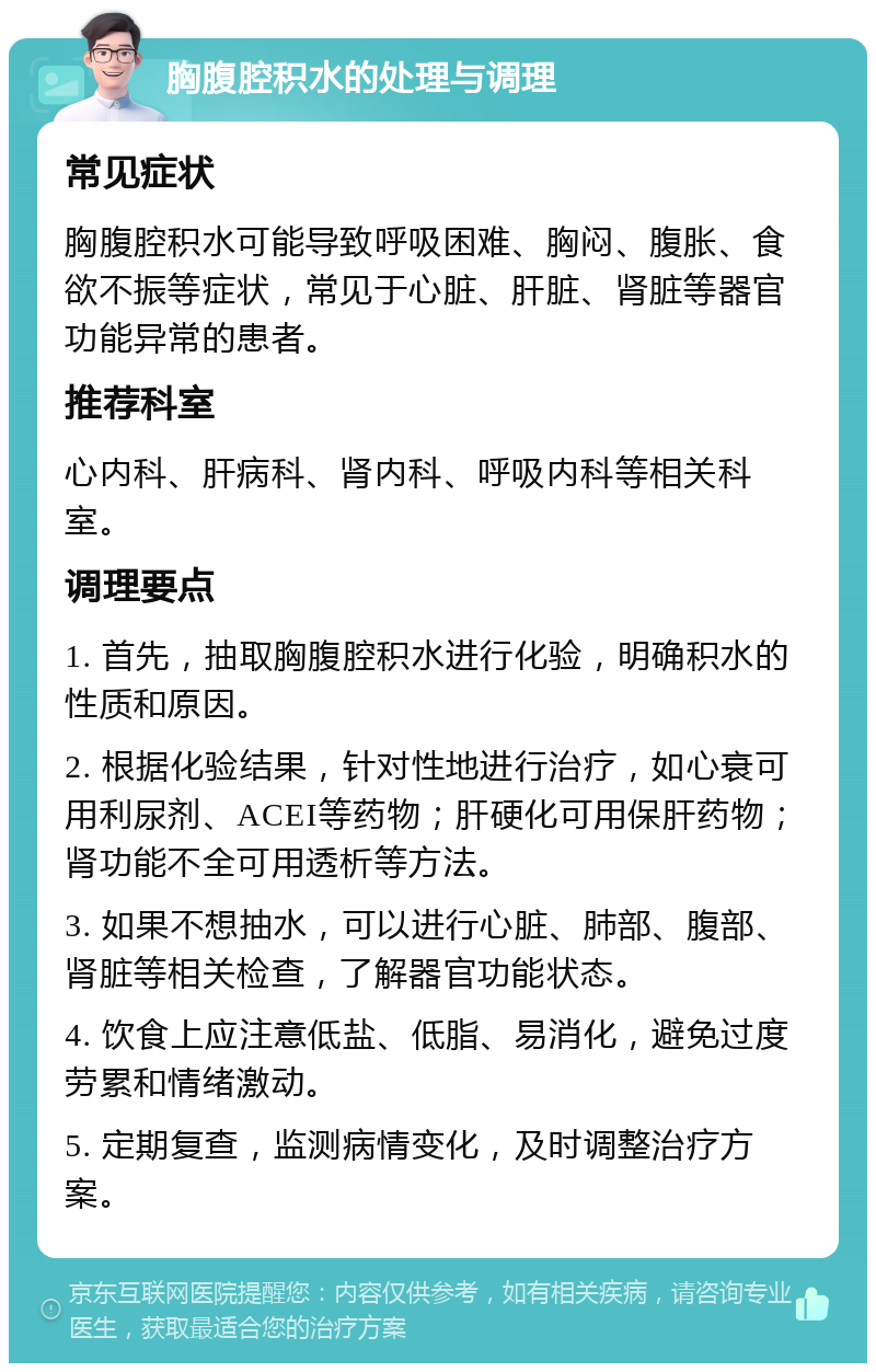 胸腹腔积水的处理与调理 常见症状 胸腹腔积水可能导致呼吸困难、胸闷、腹胀、食欲不振等症状，常见于心脏、肝脏、肾脏等器官功能异常的患者。 推荐科室 心内科、肝病科、肾内科、呼吸内科等相关科室。 调理要点 1. 首先，抽取胸腹腔积水进行化验，明确积水的性质和原因。 2. 根据化验结果，针对性地进行治疗，如心衰可用利尿剂、ACEI等药物；肝硬化可用保肝药物；肾功能不全可用透析等方法。 3. 如果不想抽水，可以进行心脏、肺部、腹部、肾脏等相关检查，了解器官功能状态。 4. 饮食上应注意低盐、低脂、易消化，避免过度劳累和情绪激动。 5. 定期复查，监测病情变化，及时调整治疗方案。