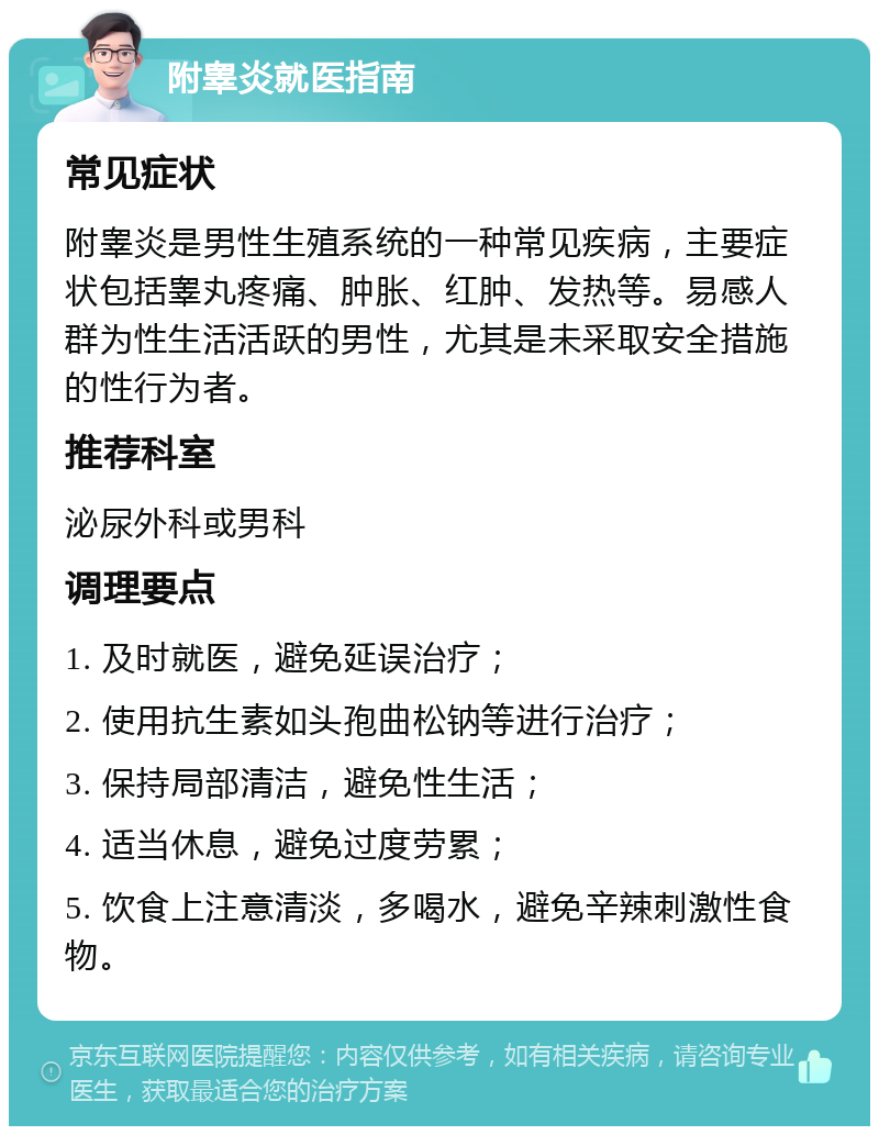 附睾炎就医指南 常见症状 附睾炎是男性生殖系统的一种常见疾病，主要症状包括睾丸疼痛、肿胀、红肿、发热等。易感人群为性生活活跃的男性，尤其是未采取安全措施的性行为者。 推荐科室 泌尿外科或男科 调理要点 1. 及时就医，避免延误治疗； 2. 使用抗生素如头孢曲松钠等进行治疗； 3. 保持局部清洁，避免性生活； 4. 适当休息，避免过度劳累； 5. 饮食上注意清淡，多喝水，避免辛辣刺激性食物。