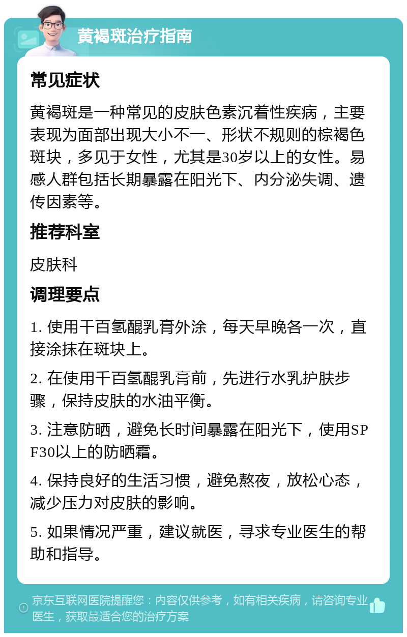 黄褐斑治疗指南 常见症状 黄褐斑是一种常见的皮肤色素沉着性疾病，主要表现为面部出现大小不一、形状不规则的棕褐色斑块，多见于女性，尤其是30岁以上的女性。易感人群包括长期暴露在阳光下、内分泌失调、遗传因素等。 推荐科室 皮肤科 调理要点 1. 使用千百氢醌乳膏外涂，每天早晚各一次，直接涂抹在斑块上。 2. 在使用千百氢醌乳膏前，先进行水乳护肤步骤，保持皮肤的水油平衡。 3. 注意防晒，避免长时间暴露在阳光下，使用SPF30以上的防晒霜。 4. 保持良好的生活习惯，避免熬夜，放松心态，减少压力对皮肤的影响。 5. 如果情况严重，建议就医，寻求专业医生的帮助和指导。