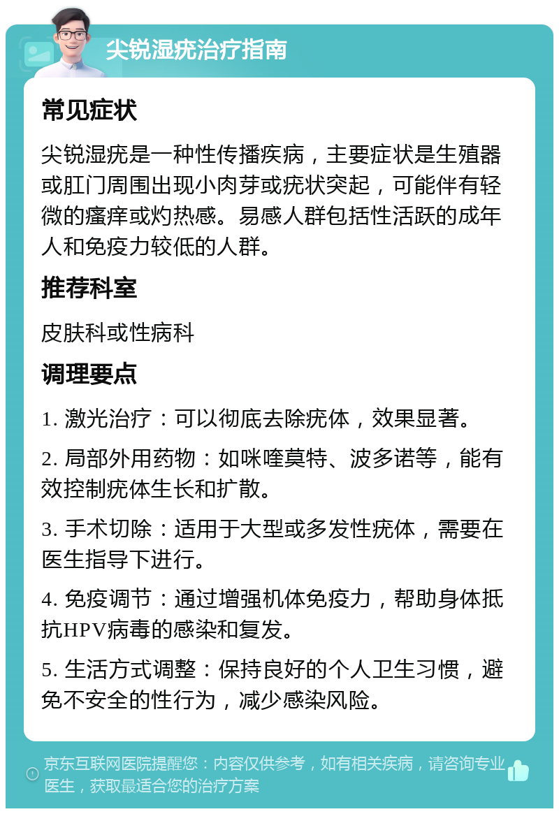 尖锐湿疣治疗指南 常见症状 尖锐湿疣是一种性传播疾病，主要症状是生殖器或肛门周围出现小肉芽或疣状突起，可能伴有轻微的瘙痒或灼热感。易感人群包括性活跃的成年人和免疫力较低的人群。 推荐科室 皮肤科或性病科 调理要点 1. 激光治疗：可以彻底去除疣体，效果显著。 2. 局部外用药物：如咪喹莫特、波多诺等，能有效控制疣体生长和扩散。 3. 手术切除：适用于大型或多发性疣体，需要在医生指导下进行。 4. 免疫调节：通过增强机体免疫力，帮助身体抵抗HPV病毒的感染和复发。 5. 生活方式调整：保持良好的个人卫生习惯，避免不安全的性行为，减少感染风险。